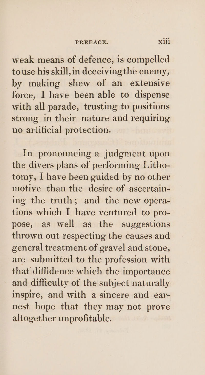 weak means of defence, is compelled touse his skill,in deceiving the enemy, by making shew of an extensive force, 1 have been able to dispense with all parade, trusting to positions strong in their nature and requiring no artificial protection. In pronouncing a judgment upon the divers plans of performing Litho- tomy, I have been guided by no other motive than the desire of ascertain- ing the truth; and the new opera- tions which I have ventured to pro- pose, as well as the suggestions thrown out respecting the causes and general treatment of gravel and stone, are submitted to the profession with that diffidence which the importance and difficulty of the subject naturally inspire, and with a sincere and ear- nest hope that they may not prove altogether unprofitable.