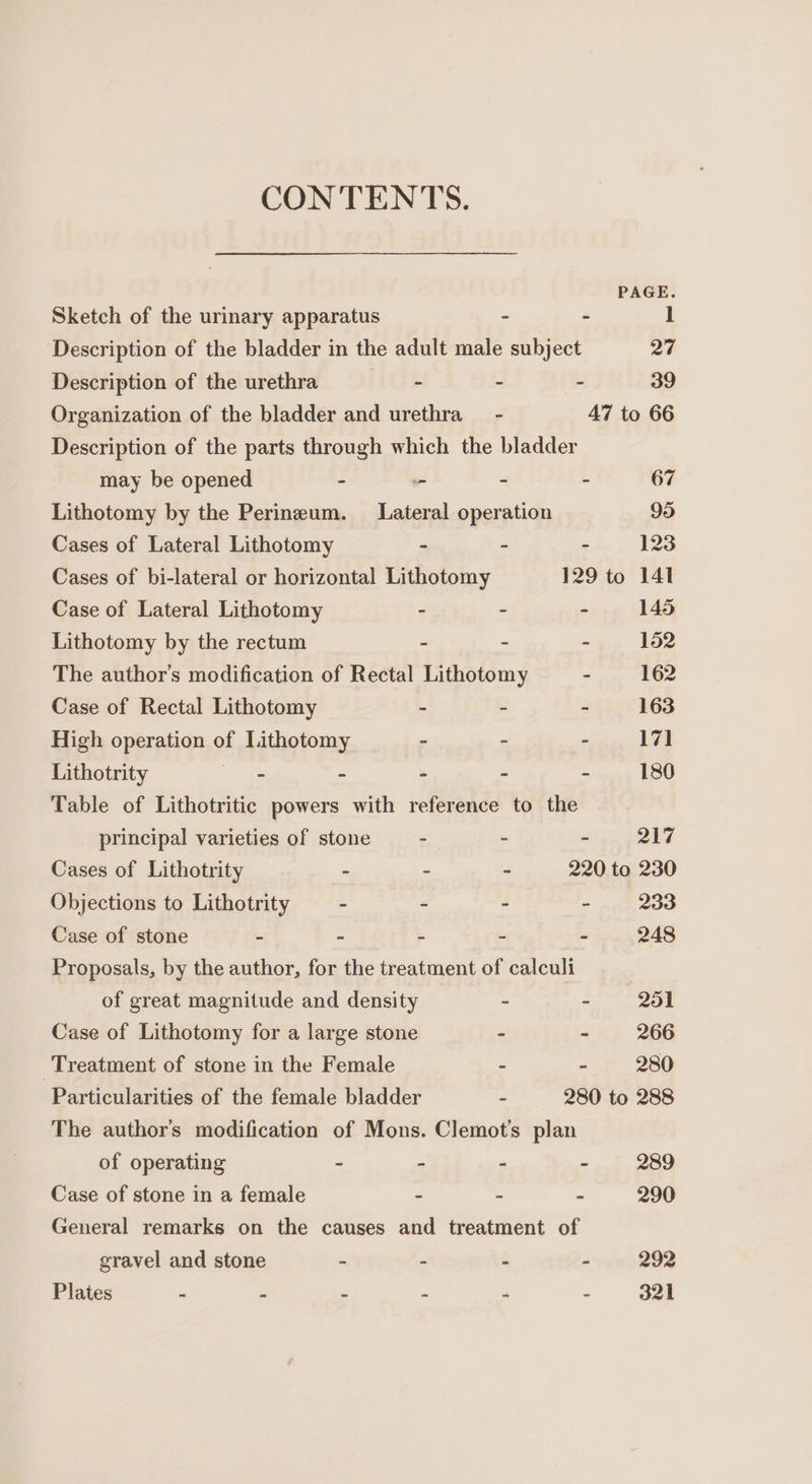 CONTENTS. PAGE. Sketch of the urinary apparatus - - 1 Description of the bladder in the adult male subject 27 Description of the urethra hike - - 39 Organization of the bladder and urethra - 47 to 66 Description of the parts through which the bladder may be opened - - - - 67 Lithotomy by the Perineum. Lateral operation 95 Cases of Lateral Lithotomy - - - 123 Cases of bi-lateral or horizontal Lithotomy 129 to 141 Case of Lateral Lithotomy - - - 145 Lithotomy by the rectum - ~ - 152 The author’s modification of Rectal Lithotomy - 162 Case of Rectal Lithotomy - - - 163 High operation of Lithotomy - - - 171 Lithotrity ae - - - - 180 Table of Lithotritic powers with reference to the principal varieties of stone - - - 217 Cases of Lithotrity - - - 220 to 230 Objections to Lithotrity - - - - 233 Case of stone - - - - - 248 Proposals, by the author, for the treatment of calculi of great magnitude and density - - 251 Case of Lithotomy for a large stone - ~ 266 Treatment of stone in the Female - - 280 Particularities of the female bladder - 280 to 288 The author's modification of Mons. Clemot's plan of operating - - - - 289 Case of stone in a female - - - 290 General remarks on the causes and treatment of gravel and stone - - - - 292 Plates - . - - - - 321