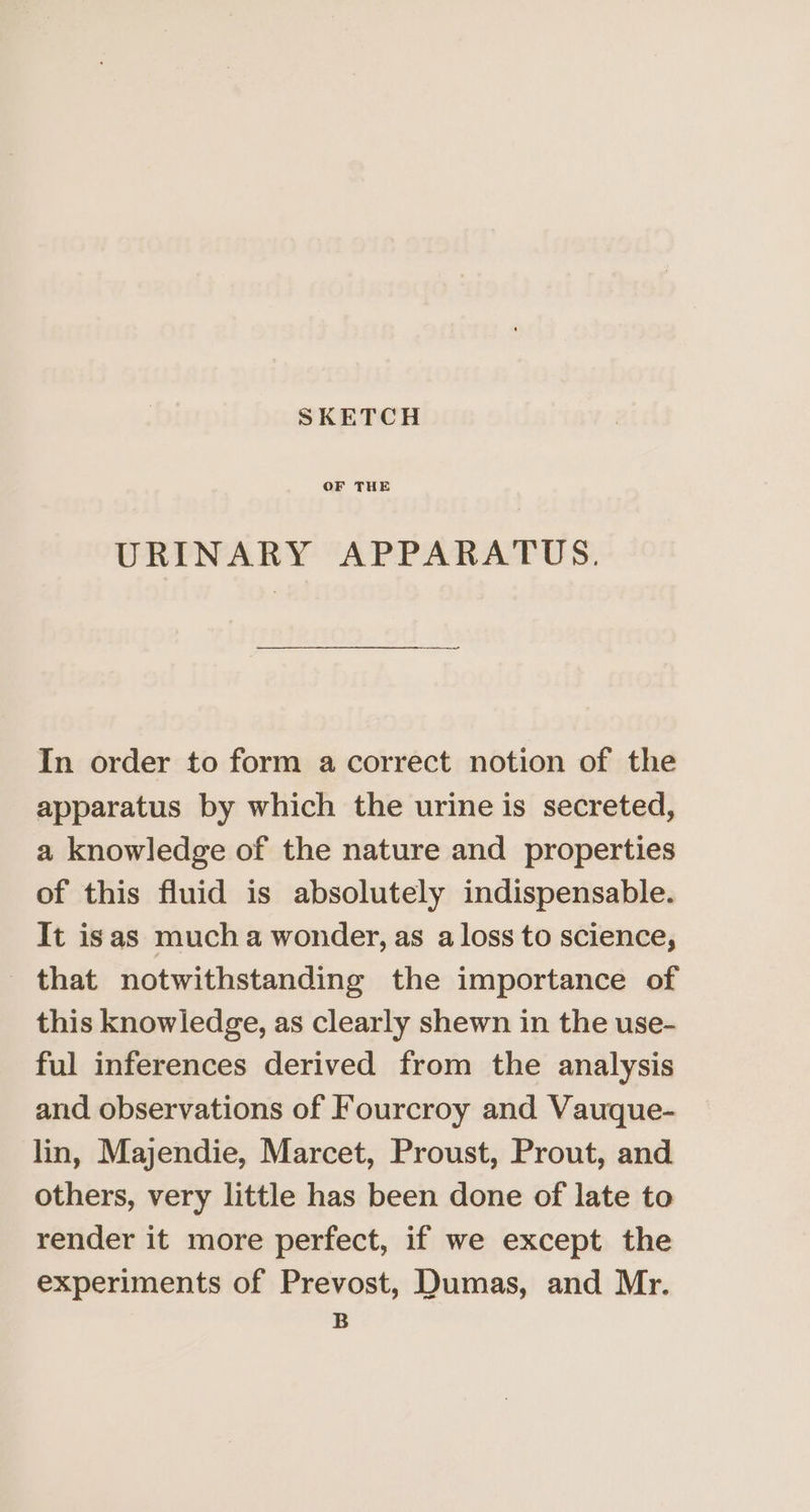 SKETCH OF THE URINARY APPARATUS. ae In order to form a correct notion of the apparatus by which the urine is secreted, a knowledge of the nature and properties of this fluid is absolutely indispensable. It isas much a wonder, as a loss to science, that notwithstanding the importance of this knowledge, as clearly shewn in the use- ful inferences derived from the analysis and observations of Fourcroy and Vauque- lin, Majendie, Marcet, Proust, Prout, and others, very little has been done of late to render it more perfect, if we except the experiments of Prevost, Dumas, and Mr. B