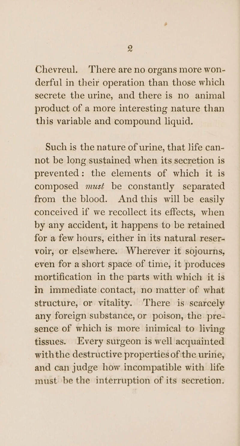 Chevreul. There are no organs more won- derful in their operation than those which secrete the urine, and there is no animal product of a more interesting nature than this variable and compound liquid. Such is the nature of urine, that life can- not be long sustained when its secretion is prevented: the elements of which it is composed must be constantly separated from the blood. Andthis will be easily conceived if we recollect its effects, when by any accident, it happens to be retained for a few hours, either in its natural reser- voir, or elsewhere. Wherever it sojourns, even for a short space of time, it produces mortification in the parts with which it is in immediate contact, no matter of what structure, or vitality. ‘There is scarcely any foreign substance, or poison, the. pre- sence of which is more inimical to living tissues. Every surgeon is well acquainted withthe destructive properties of ithe urine, and can judge how incompatible with life must be the interruption of its secretion.
