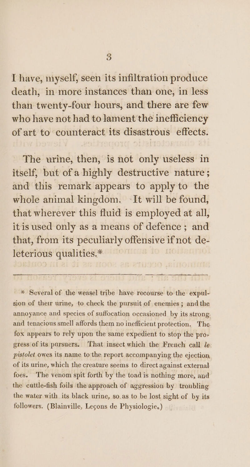 I have, myself, seen its infiltration produce death, in more instances than one, in less than twenty-four hours, and there are few who have not had to lament the inefficiency of art to counteract its disastrous effects. The urine, then, is not only useless in itself, but ofa highly destructive nature ; and this remark appears to apply to the whole animal kingdom. -It will be found, that wherever this fluid is employed at all, itis used only as a means of defence ; and that, from its peculiarly offensive if not de- leterious qualities.* — . * Several of the weasel tribe have recourse to the expul- sion of their urine, to check the pursuit of enemies; and the annoyance and species of suffocation occasioned by its strong, and tenacious.smell affords them no inefficient protection. The. fox appears to rely upon the same expedient to stop the pro- gress of its pursuers. That insect which the French call le pistolet owes its name to the report accompanying the ejection, of its urine, which the creature seems to direct against external foes. The venom spit forth by the toad is nothing more, and the cuttle-fish foils the approach of aggression by troubling the water with its black urine, so.as to be lost sight of by its followers. (Blainville, Legons de Physiologie.)