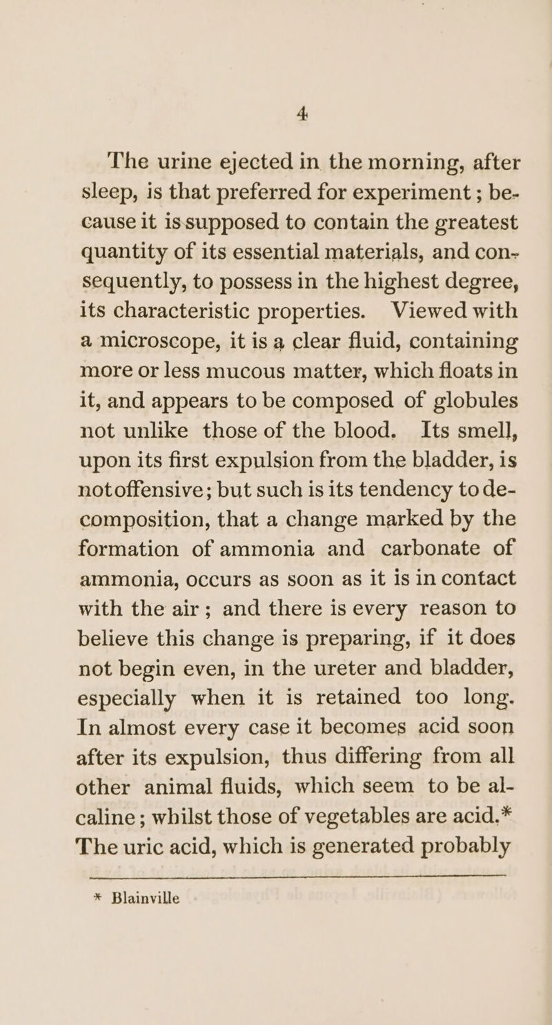 ‘L The urine ejected in the morning, after sleep, is that preferred for experiment ; be- cause it issupposed to contain the greatest quantity of its essential materials, and con- sequently, to possess in the highest degree, its characteristic properties. Viewed with a microscope, it is a clear fluid, containing more or less mucous matter, which floats in it, and appears to be composed of globules not unlike those of the blood. Its smell, upon its first expulsion from the bladder, is notoffensive; but such is its tendency to de- composition, that a change marked by the formation of ammonia and carbonate of ammonia, occurs as soon as it is in contact with the air; and there is every reason to believe this change is preparing, if it does not begin even, in the ureter and bladder, especially when it is retained too long. In almost every case it becomes acid soon after its expulsion, thus differing from all other animal fluids, which seem to be al- caline ; whilst those of vegetables are acid.* The uric acid, which is generated probably * Blainville