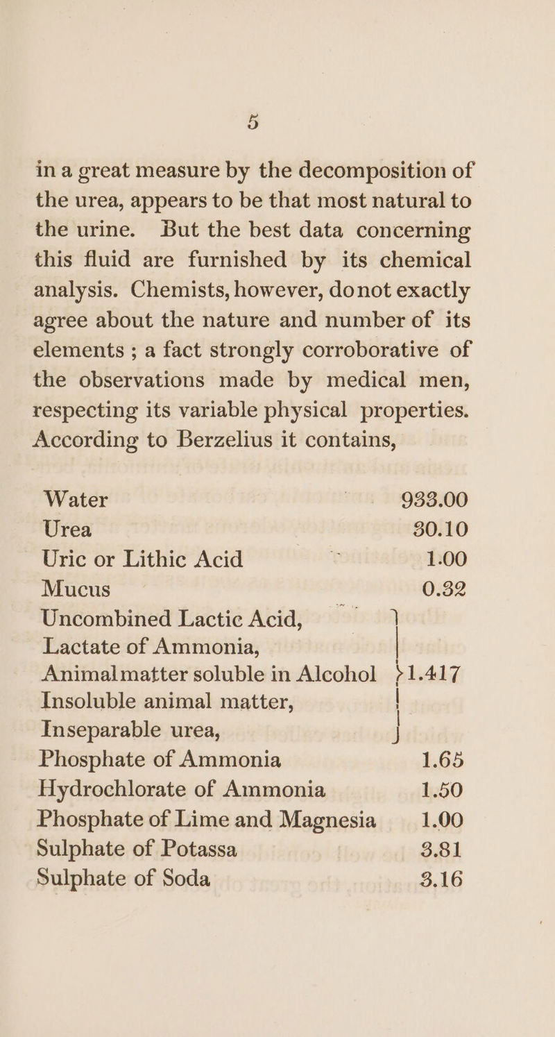 in a great measure by the decomposition of the urea, appears to be that most natural to the urine. But the best data concerning this fluid are furnished by its chemical analysis. Chemists, however, donot exactly agree about the nature and number of its elements ; a fact strongly corroborative of the observations made by medical men, respecting its variable physical properties. According to Berzelius it contains, Water ~ . 938.00 Urea 30.10 Uric or Lithic Acid ¢ 1.00 Mucus 0.32 Uncombined Lactic Acid, — 1 Lactate of Ammonia, Animalmatter soluble in Alcohol 1.417 Insoluble animal matter, —— Inseparable urea, Phosphate of Ammonia 1.65 Hydrochlorate of Ammonia 1.50 Phosphate of Lime and Magnesia _1.00 Sulphate of Potassa 3.81 Sulphate of Soda 3.16