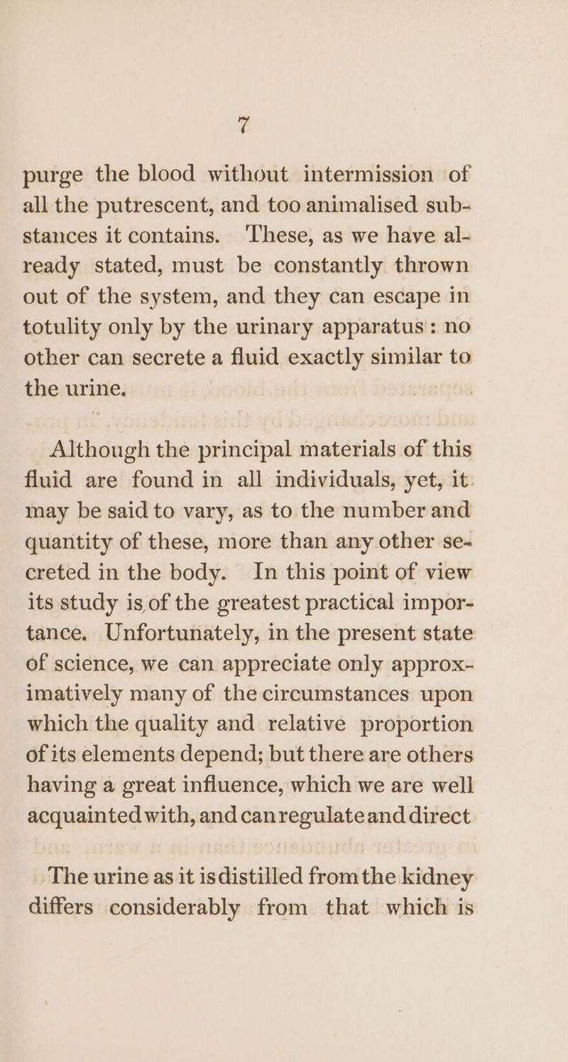 ¢ purge the blood without intermission of all the putrescent, and too animalised sub- stances it contains. ‘These, as we have al- ready stated, must be constantly thrown out of the system, and they can escape in totulity only by the urinary apparatus: no other can secrete a fluid exactly similar to the urine. Although the principal materials of this fluid are found in all individuals, yet, it: may be said to vary, as to the number and quantity of these, more than any other se- creted in the body. In this point of view its study is of the greatest practical impor- tance. Unfortunately, in the present state of science, we can appreciate only approx- imatively many of the circumstances upon which the quality and relative proportion of its elements depend; but there are others having a great influence, which we are well acquainted with, and canregulateand direct The urine as it isdistilled fromthe kidney differs considerably from that which is