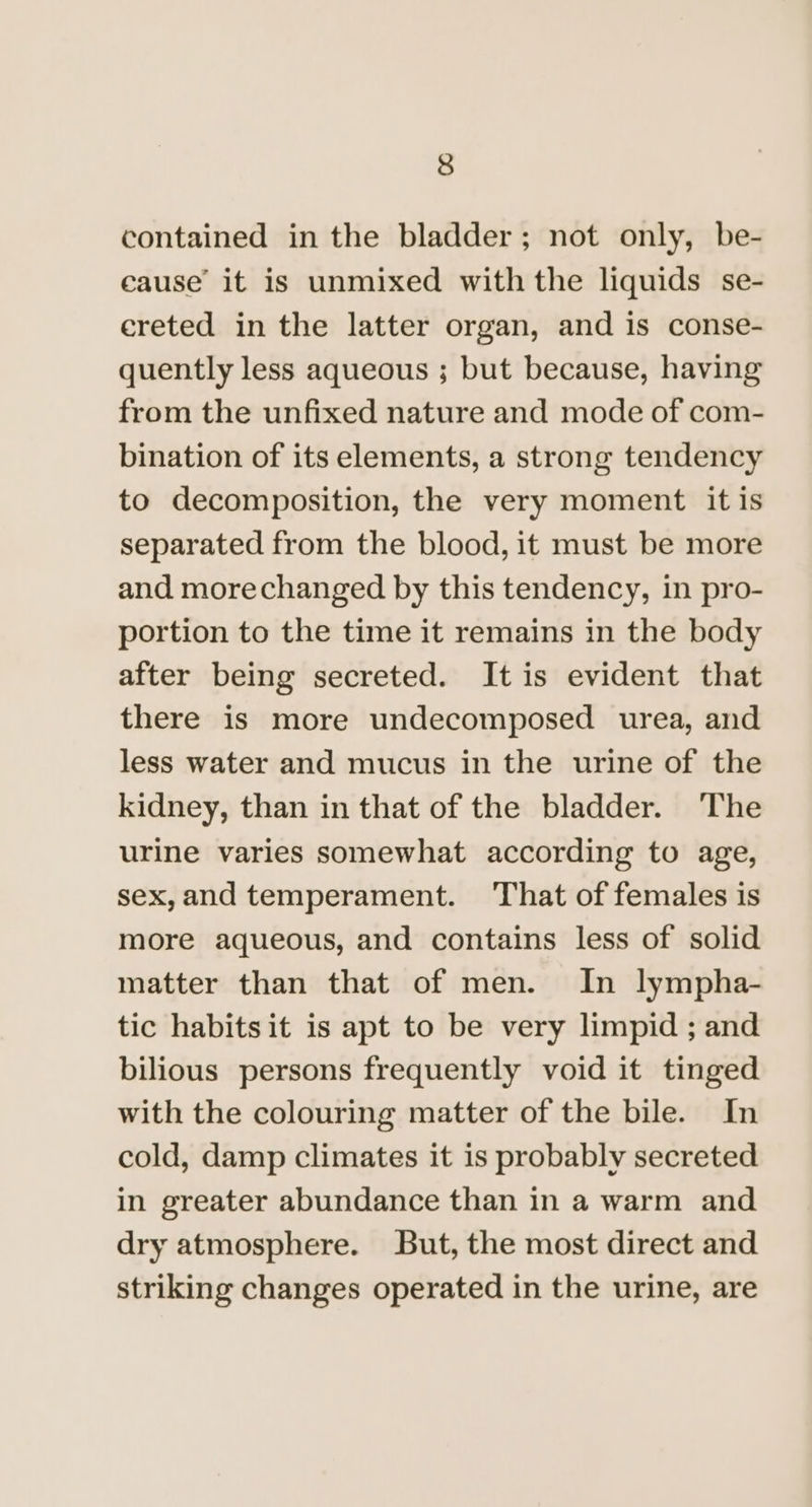 contained in the bladder; not only, be- cause it is unmixed with the liquids se- creted in the latter organ, and is conse- quently less aqueous ; but because, having from the unfixed nature and mode of com- bination of its elements, a strong tendency to decomposition, the very moment it is separated from the blood, it must be more and morechanged by this tendency, in pro- portion to the time it remains in the body after being secreted. It is evident that there is more undecomposed urea, and less water and mucus in the urine of the kidney, than in that of the bladder. ‘The urine varies somewhat according to age, sex,and temperament. That of females is more aqueous, and contains less of solid matter than that of men. In lympha- tic habits it is apt to be very limpid ; and bilious persons frequently void it tinged with the colouring matter of the bile. In cold, damp climates it is probably secreted in greater abundance than in a warm and dry atmosphere. But, the most direct and striking changes operated in the urine, are