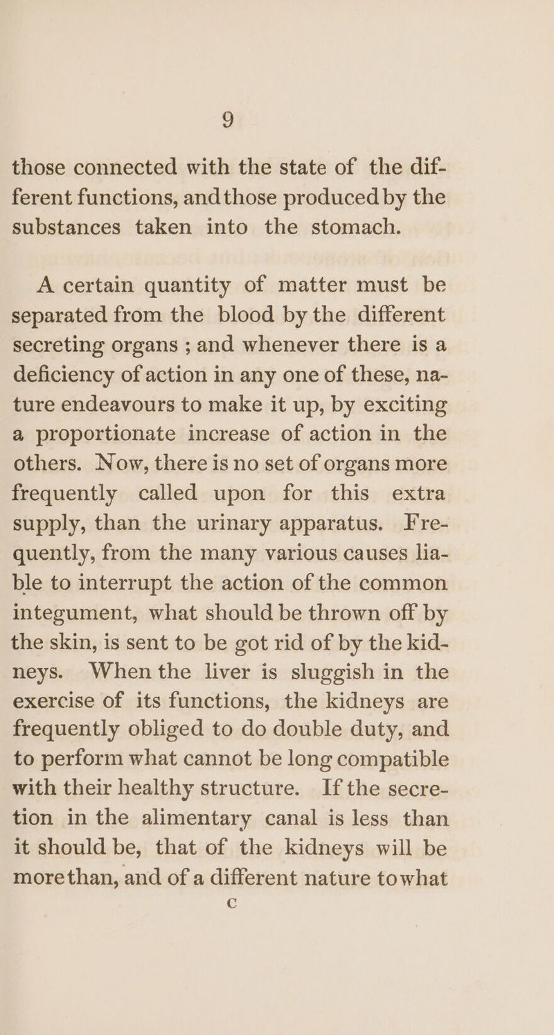 those connected with the state of the dif- ferent functions, andthose produced by the substances taken into the stomach. A certain quantity of matter must be separated from the blood by the different secreting organs ; and whenever there is a deficiency of action in any one of these, na- ture endeavours to make it up, by exciting a proportionate increase of action in the others. Now, there is no set of organs more frequently called upon for this extra supply, than the urinary apparatus. T're- quently, from the many various causes lia- ble to interrupt the action of the common integument, what should be thrown off by the skin, is sent to be got rid of by the kid- neys. When the liver is sluggish in the exercise of its functions, the kidneys are frequently obliged to do double duty, and to perform what cannot be long compatible with their healthy structure. Ifthe secre- tion in the alimentary canal is less than it should be, that of the kidneys will be morethan, and of a different nature towhat c