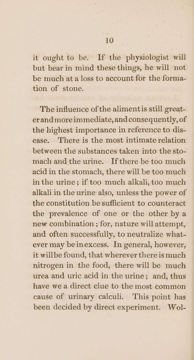 io | it ought to be. If the physiologist will but bear in mind these things, he will not be much at a loss to account for the forma- tion of stone. The influence of the alimentis still great- erand more immediate, and consequently, of the highest importance in reference to dis- ease. There is the most intimate relation between the substances taken into the sto- mach and the urine. Ifthere be too much acid in the stomach, there will be too much in the urine; if too much alkali, too much alkali in the urine also, unless the power of the constitution be sufficient to counteract the prevalence of one or the other by a new combination ; for, nature will attempt, and often successfully, to neutralize what- ever may beinexcess. In general, however, it willbe found, that wherever there is much nitrogen in the food, there will be much urea and uric acid in the urine; and, thus have we a direct clue to the most common cause of urinary calculi. This point has been decided by direct experiment. Wol-