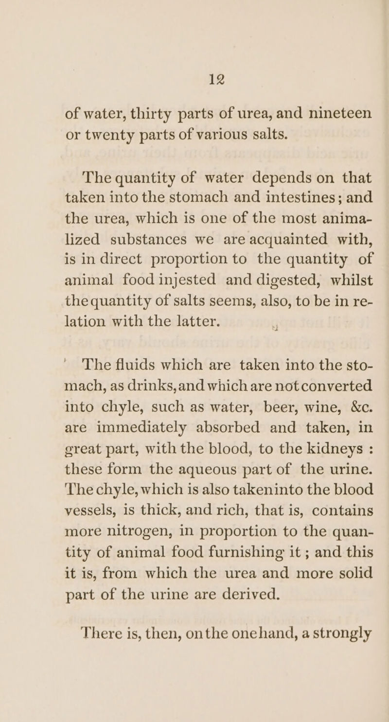 of water, thirty parts of urea, and nineteen or twenty parts of various salts. The quantity of water depends on that taken into the stomach and intestines; and the urea, which is one of the most anima- lized substances we are acquainted with, is in direct proportion to the quantity of animal food injested and digested, whilst the quantity of salts seems, also, to be in re- lation with the latter. t ~The fluids which are taken into the sto- mach, as drinks, and which are not converted into chyle, such as water, beer, wine, &amp;c. are immediately absorbed and taken, in great part, with the blood, to the kidneys : these form the aqueous part of the urine. The chyle, which is also takeninto the blood vessels, is thick, and rich, that is, contains more nitrogen, in proportion to the quan- tity of animal food furnishing it ; and this it is, from which the urea and more solid part of the urine are derived. There is, then, onthe onehand, a strongly