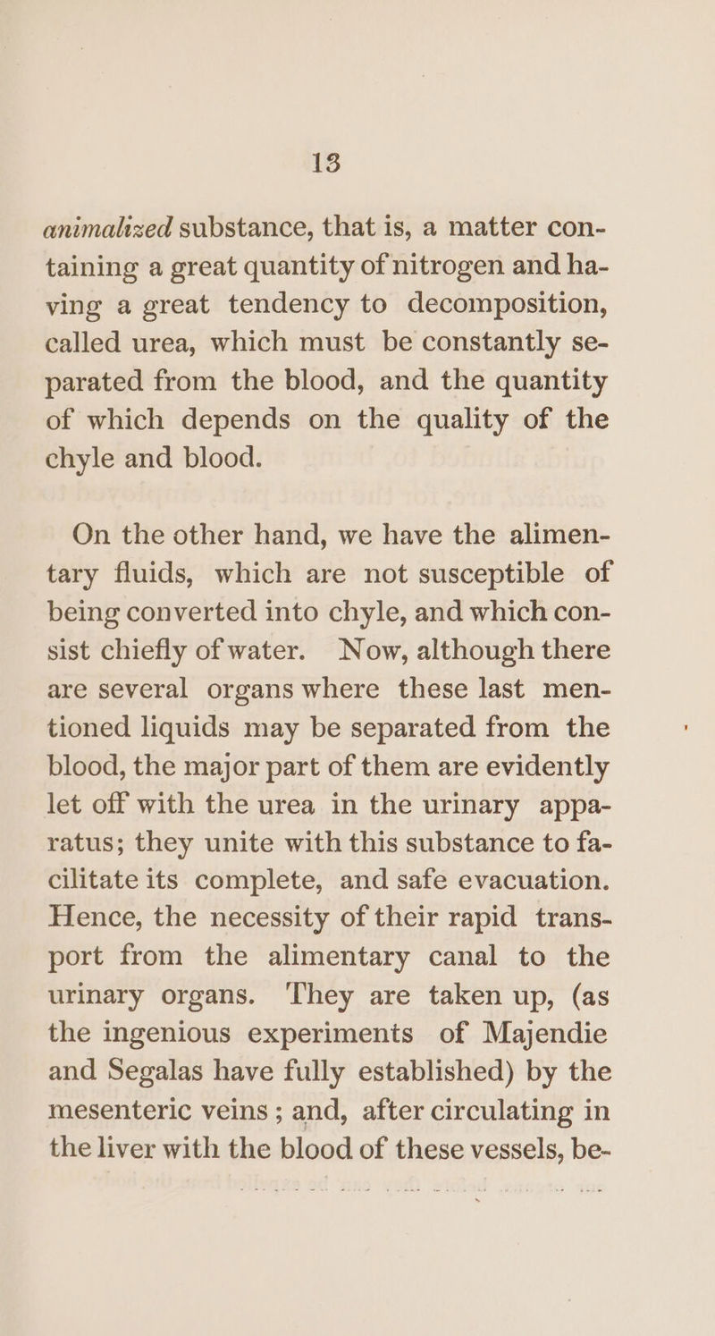 animalized substance, that is, a matter con- taining a great quantity of nitrogen and ha- ving a great tendency to decomposition, called urea, which must be constantly se- parated from the blood, and the quantity of which depends on the quality of the chyle and blood. On the other hand, we have the alimen- tary fluids, which are not susceptible of being converted into chyle, and which con- sist chiefly of water. Now, although there are several organs where these last men- tioned liquids may be separated from the blood, the major part of them are evidently let off with the urea in the urinary appa- ratus; they unite with this substance to fa- cilitate its complete, and safe evacuation. Hence, the necessity of their rapid trans- port from the alimentary canal to the urinary organs. ‘They are taken up, (as the ingenious experiments of Majendie and Segalas have fully established) by the mesenteric veins ; and, after circulating in the liver with the blood of these vessels, be-