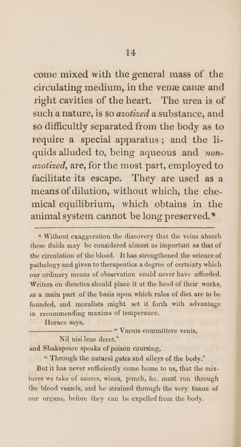 come mixed with the general mass of the circulating medium, in the venze canze and right cavities of the heart. The urea is of such a nature, is so azotized a substance, and so difficultly separated from the body as to require a special apparatus; and the li- quids alluded to, being aqueous and zon- azotized, are, for the most part, employed to facilitate its escape. ‘They are used as a means of dilution, without which, the che- mical equilibrium, which obtains in the animal system cannot be long preserved.* * Without exaggeration the discovery that the veins absorb these fluids may be considered almost as important as that of the circulation of the blood. Ithas strengthened the science of pathology and given to therapeutics a degree of certainty which our ordinary means of observation could never have afforded. Writers on dietetics should place it at the head of their works, as a main part of the basis upon which rules of diet are to be founded, and moralists might set it forth with advantage in recommending maxims of temperance. Horace says, “ Vacuis committere venis, Nil nisi lene decet.” and Shakspeare speaks of poison coursing, “ Through the natural gates and alleys of the body.” But it has never sufficiently come home to us, that the mix- tures we take of sauces, wines, punch, &amp;c. must run through the blood vessels, and be strained through the very tissue of our organs, before they can be expelled from the body.