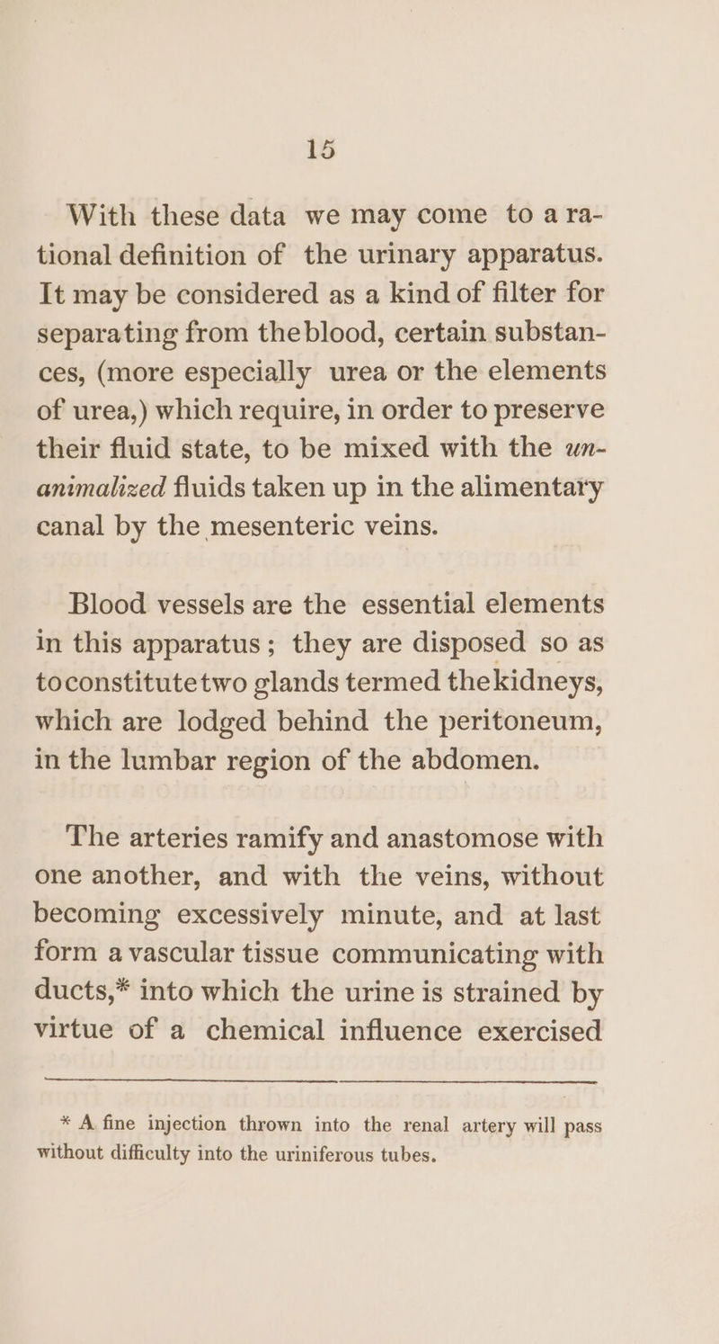 With these data we may come to a ra- tional definition of the urinary apparatus. It may be considered as a kind of filter for separating from theblood, certain substan- ces, (more especially urea or the elements of urea,) which require, in order to preserve their fluid state, to be mixed with the un- animalized fluids taken up in the alimentary canal by the mesenteric veins. Blood vessels are the essential elements in this apparatus; they are disposed so as toconstitutetwo glands termed thekidneys, which are lodged behind the peritoneum, in the lumbar region of the abdomen. The arteries ramify and anastomose with one another, and with the veins, without becoming excessively minute, and at last form avascular tissue communicating with ducts,* into which the urine is strained by virtue of a chemical influence exercised * A fine injection thrown into the renal artery will pass without difficulty into the uriniferous tubes.