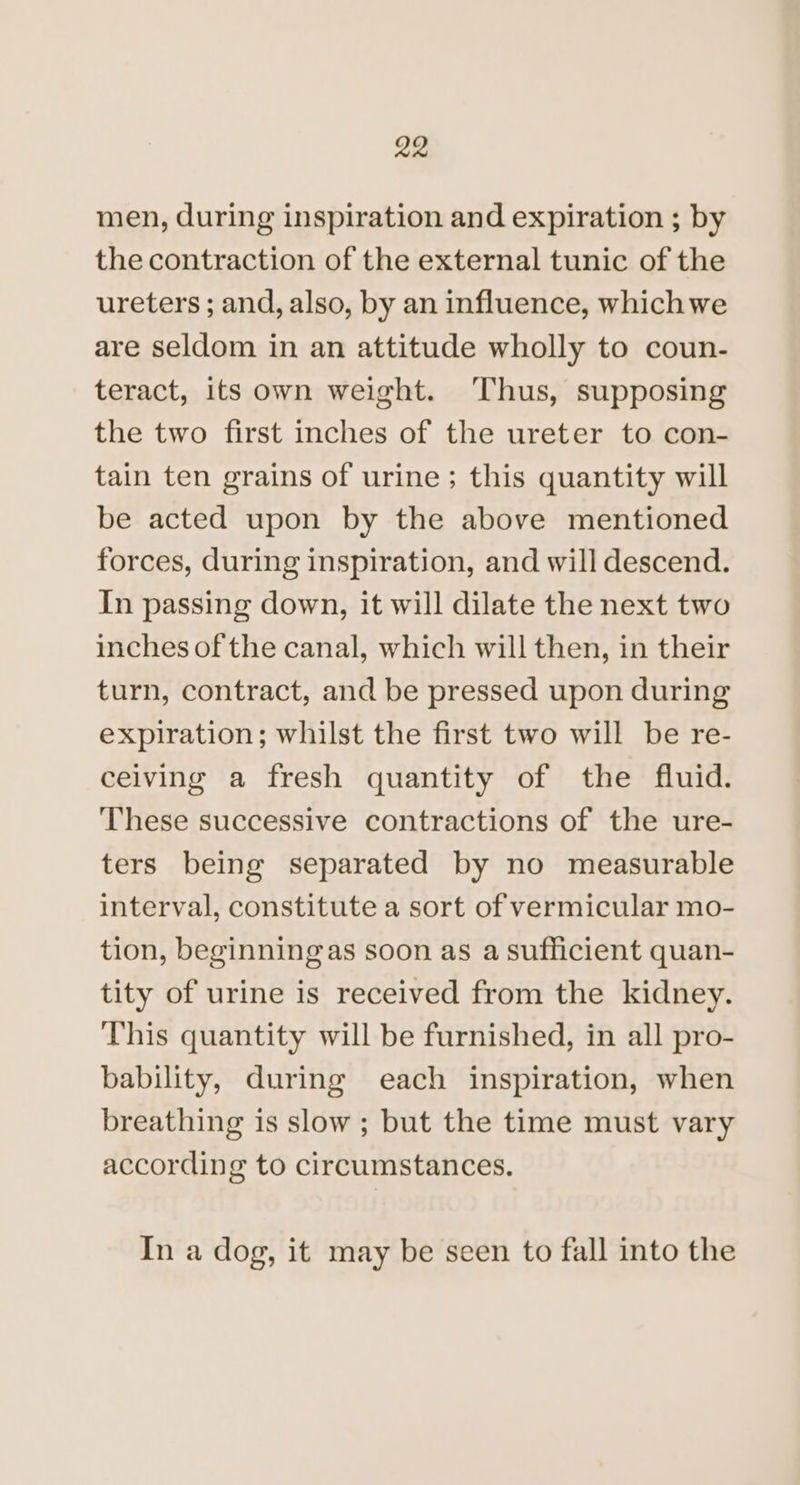 men, during inspiration and expiration ; by the contraction of the external tunic of the ureters ; and, also, by an influence, whichwe are seldom in an attitude wholly to coun- teract, its own weight. ‘Thus, supposing the two first inches of the ureter to con- tain ten grains of urine; this quantity will be acted upon by the above mentioned forces, during inspiration, and will descend. In passing down, it will dilate the next two inches of the canal, which will then, in their turn, contract, and be pressed upon during expiration; whilst the first two will be re- ceiving a fresh quantity of the fluid. ‘These successive contractions of the ure- ters being separated by no measurable interval, constitute a sort of vermicular mo- tion, beginningas soon as a sufficient quan- tity of urine is received from the kidney. This quantity will be furnished, in all pro- bability, during each inspiration, when breathing is slow ; but the time must vary according to circumstances. In a dog, it may be seen to fall into the