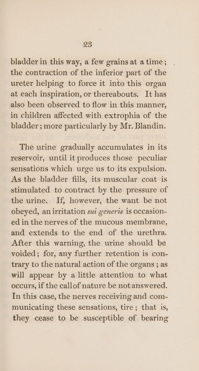 bladder in this way, a few grains at a time; the contraction of the inferior part of the ureter helping to force it into this organ at each inspiration, or thereabouts. It has also been observed to flow in this manner, in children affected with extrophia of the bladder ; more particularly by Mr. Blandin. The urine gradually accumulates in its reservoir, until it produces those peculiar sensations which urge us to its expulsion. As the bladder fills, its muscular coat is stimulated to contract by the pressure of the urine. If, however, the want be not obeyed, an irritation sw: generis 1s occasion- ed in the nerves of the mucous membrane, and extends to the end of the urethra. After this warning, the urine should be voided; for, any further retention is con- trary to the natural action of the organs ; as will appear by a little attention to what occurs, if the callof nature be not answered. In this case, the nerves receiving and com- municating these sensations, tire; that 1s, they cease to be susceptible of bearing