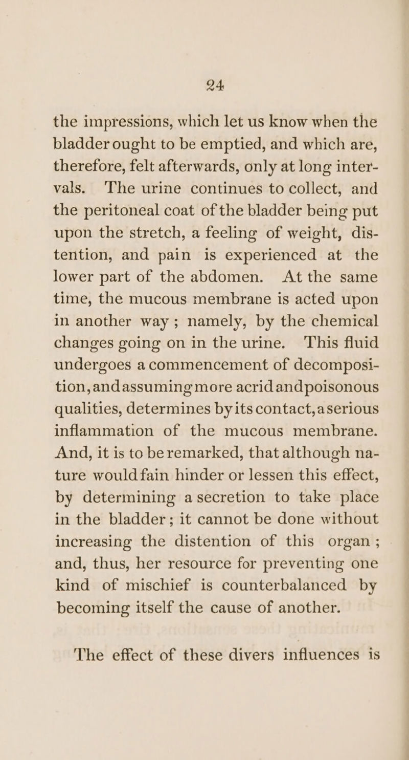 the impressions, which let us know when the bladder ought to be emptied, and which are, therefore, felt afterwards, only at long inter- vals. ‘The urine continues to collect, and the peritoneal coat of the bladder being put upon the stretch, a feeling of weight, dis- tention, and pain is experienced at the lower part of the abdomen. At the same time, the mucous membrane is acted upon in another way; namely, by the chemical changes going on in the urine. ‘This fluid undergoes acommencement of decomposi- tion, andassuming more acrid andpoisonous qualities, determines by its contact, aserious inflammation of the mucous membrane. And, it is to be remarked, that although na- ture would fain hinder or lessen this effect, by determining asecretion to take place in the bladder; it cannot be done without increasing the distention of this organ ; and, thus, her resource for preventing one kind of mischief is counterbalanced by becoming itself the cause of another. The effect of these divers influences is
