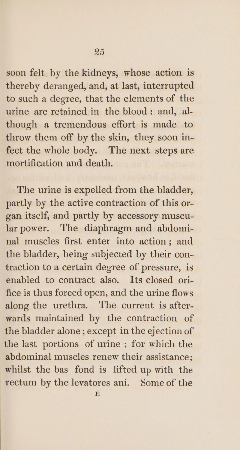 soon felt. by the kidneys, whose action is thereby deranged, and, at last, interrupted to such a degree, that the elements of the urine are retained in the blood: and, al- though a tremendous effort is made to throw them off by the skin, they soon in- fect the whole body. The next steps are mortification and death. The urine is expelled from the bladder, partly by the active contraction of this or- gan itself, and partly by accessory muscu- lar power. The diaphragm and abdomi- nal muscles first enter into action; and the bladder, being subjected by their con- traction to a certain degree of pressure, is enabled to contract also. Its closed ori- fice is thus forced open, and the urine flows along the urethra. ‘The current is after- wards maintained by the contraction of the bladder alone; except in the ejection of the last portions of urine ; for which the abdominal muscles renew their assistance; whilst the bas fond is lifted up with the rectum by the levatores ani. Some of the E