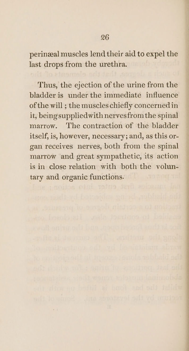 perinzal muscles lend their aid to expel the last drops from the urethra. Thus, the ejection of the urine from the bladder is under the immediate influence of the will ; the muscles chiefly concernedin it, beng suppliedwith nervesfrom the spinal marrow. ‘The contraction of the bladder itself, is, however, necessary; and, as this or- gan receives nerves, both from the spinal marrow and great sympathetic, its action is in Close relation with both the volun- tary and organic functions. _ oo a