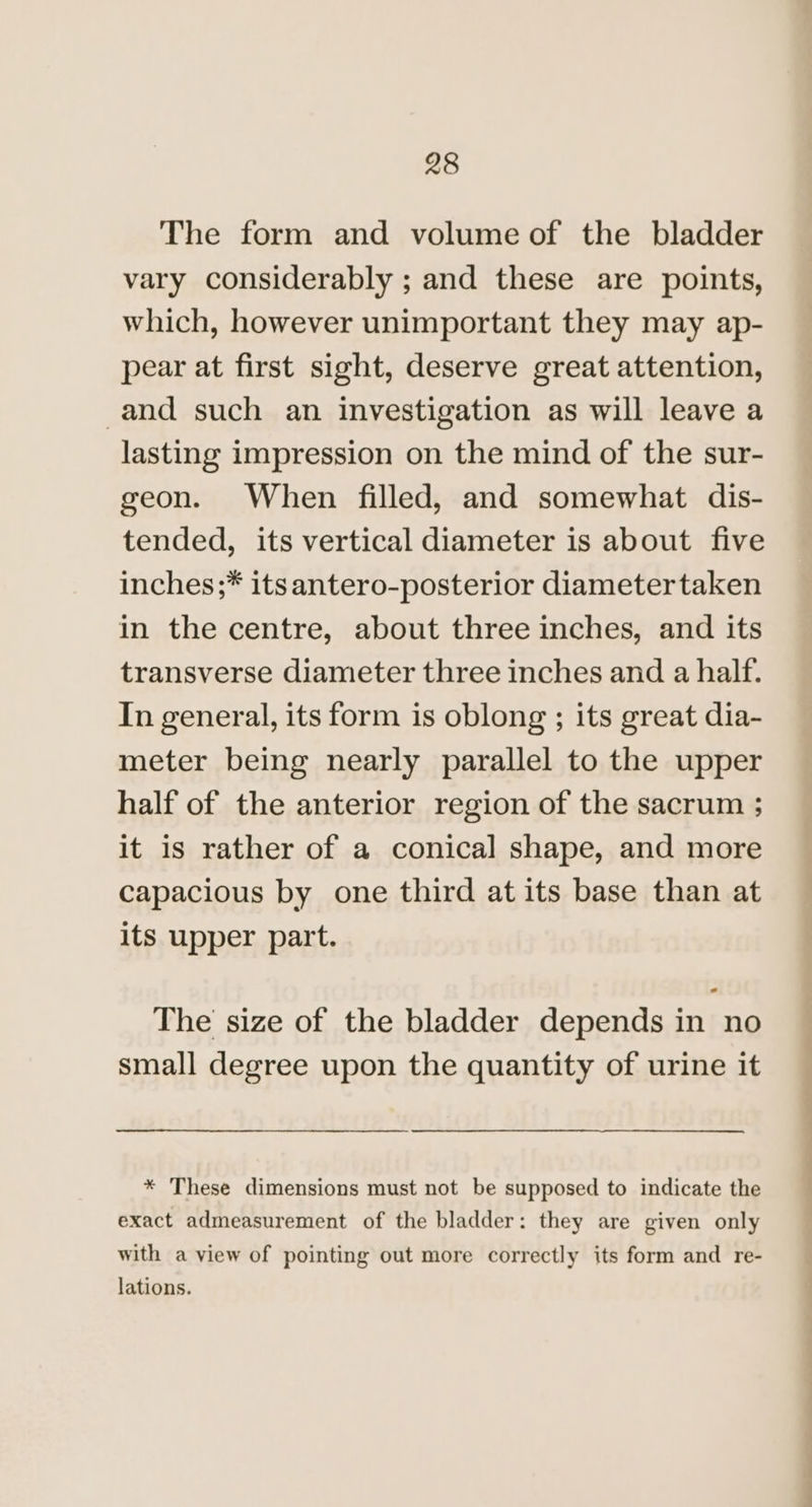 The form and volume of the bladder vary considerably ; and these are points, which, however unimportant they may ap- pear at first sight, deserve great attention, -and such an investigation as will leave a lasting impression on the mind of the sur- geon. When filled, and somewhat dis- tended, its vertical diameter is about five inches ;* its antero-posterior diametertaken in the centre, about three inches, and its transverse diameter three inches and a half. In general, its form is oblong ; its great dia- meter being nearly parallel to the upper half of the anterior region of the sacrum ; it is rather of a conical shape, and more capacious by one third at its base than at its upper part. The size of the bladder depends in no small degree upon the quantity of urine it * These dimensions must not be supposed to indicate the exact admeasurement of the bladder: they are given only with a view of pointing out more correctly its form and re- lations.