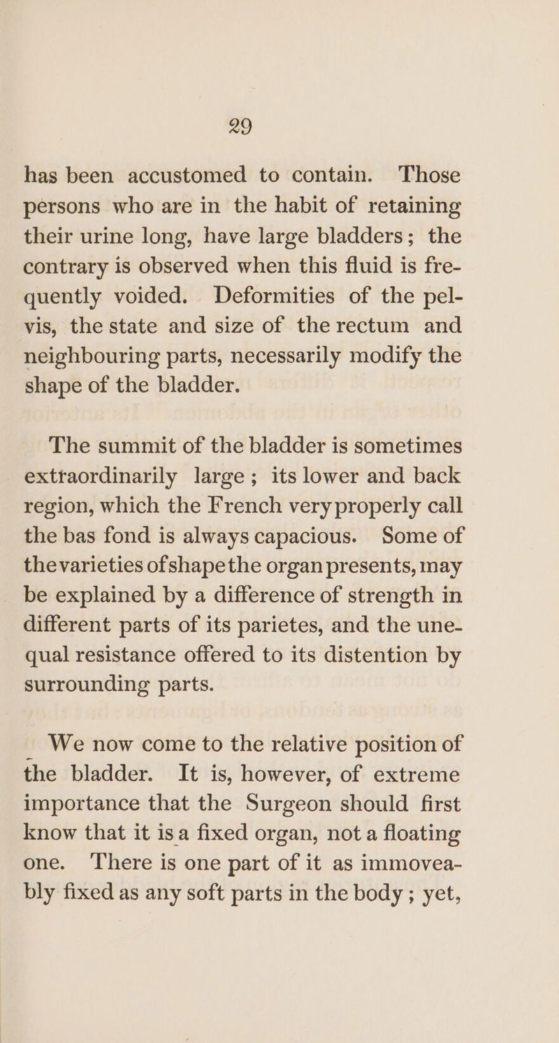 has been accustomed to contain. Those persons who are in the habit of retaining their urine long, have large bladders; the contrary is observed when this fluid is fre- quently voided. Deformities of the pel- vis, the state and size of the rectum and neighbouring parts, necessarily modify the shape of the bladder. The summit of the bladder is sometimes extraordinarily large; its lower and back region, which the French very properly call the bas fond is always capacious. Some of thevarieties ofshapethe organ presents, may _ be explained by a difference of strength in different parts of its parietes, and the une- qual resistance offered to its distention by surrounding parts. _ We now come to the relative position of the bladder. It is, however, of extreme importance that the Surgeon should first know that it isa fixed organ, not a floating one. ‘There is one part of it as immovea- bly fixed as any soft parts in the body ; yet,