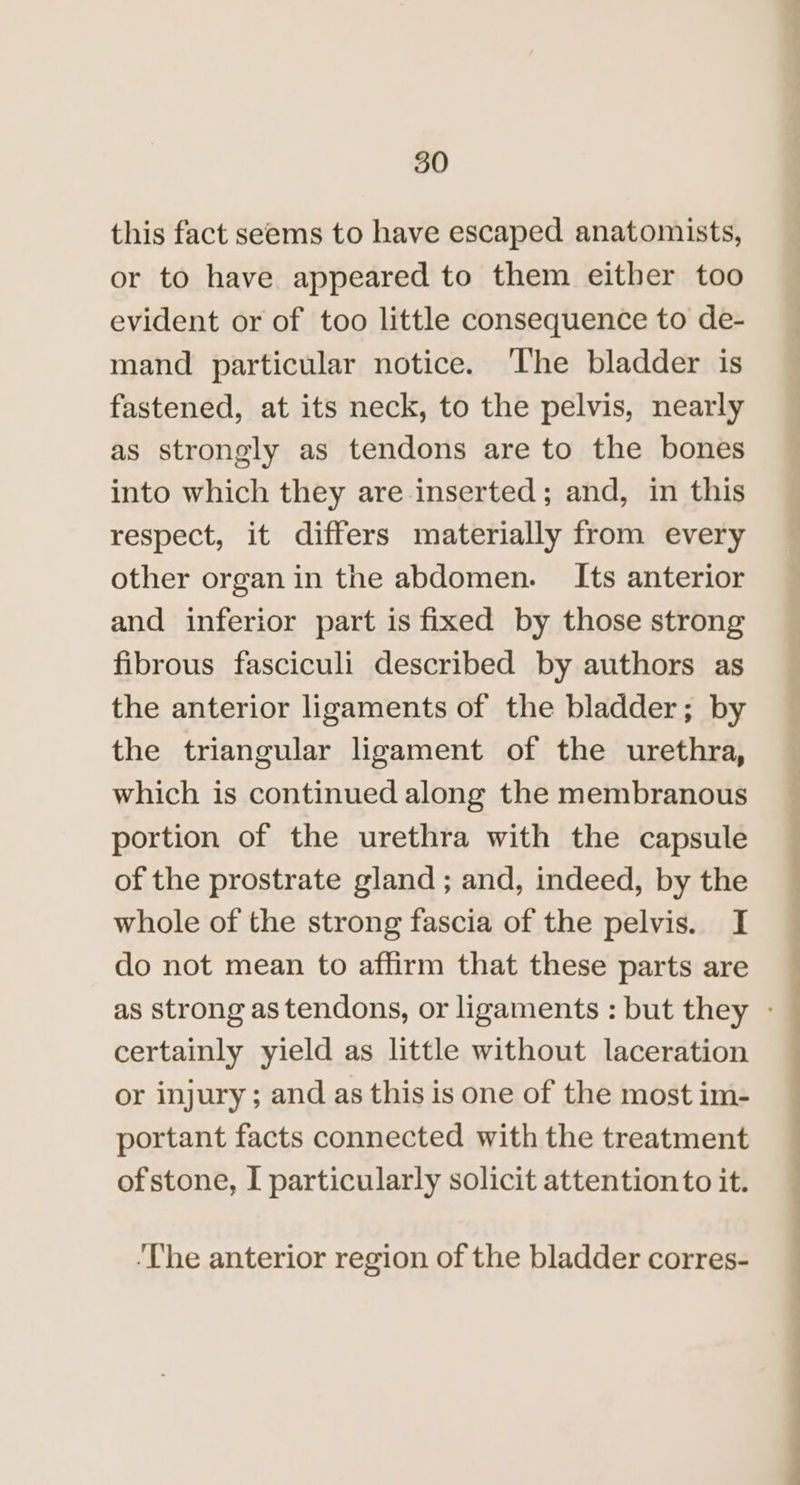 this fact seems to have escaped anatomists, or to have appeared to them either too evident or of too little consequence to de- mand particular notice. The bladder is fastened, at its neck, to the pelvis, nearly as strongly as tendons are to the bones into which they are inserted; and, in this respect, it differs materially from every other organ in the abdomen. Its anterior and inferior part is fixed by those strong fibrous fasciculi described by authors as the anterior ligaments of the bladder; by the triangular ligament of the urethra, which is continued along the membranous portion of the urethra with the capsule of the prostrate gland ; and, indeed, by the whole of the strong fascia of the pelvis. I do not mean to affirm that these parts are certainly yield as little without laceration or injury; and as this is one of the most im- portant facts connected with the treatment of stone, I particularly solicit attentionto it. ‘The anterior region of the bladder corres- ce i i i i, a) ge eee - _