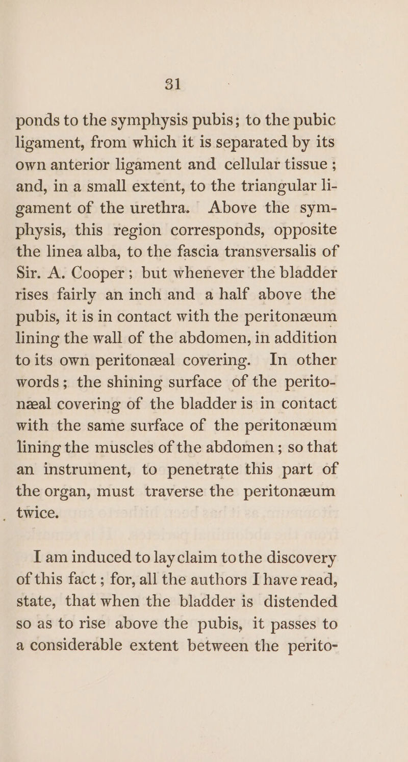 ponds to the symphysis pubis; to the pubic ligament, from which it is separated by its own anterior ligament and cellular tissue ; and, in a small extent, to the triangular li- gament of the urethra. Above the sym- physis, this region corresponds, opposite the linea alba, to the fascia transversalis of Sir. A. Cooper; but whenever the bladder rises fairly an inch and a half above the pubis, it is in contact with the peritoneum lining the wall of the abdomen, in addition to its own peritonzeal covering. In other words; the shining surface of the perito- nzeal covering of the bladder is in contact with the same surface of the peritonzeum lining the muscles of the abdomen; so that an instrument, to penetrate this part of the organ, must traverse the peritonzum _ twice. I am induced to layclaim tothe discovery of this fact ; for, all the authors I have read, state, that when the bladder is distended so as to rise above the pubis, it passes to a considerable extent between the perito-