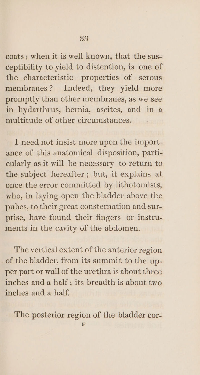 coats; when it is well known, that the sus- ceptibility to yield to distention, is one of the characteristic properties of serous membranes? Indeed, they yield more promptly than other membranes, as we see in hydarthrus, hernia, ascites, and in a multitude of other circumstances. I need not insist more upon the import- ance of this anatomical disposition, parti- cularly as it will be necessary to return to the subject hereafter; but, it explains at once the error committed by lithotomists, who, in laying open the bladder above the pubes, to their great consternation and sur- prise, have found their fingers or instru- ments in the cavity of the abdomen. The vertical extent of the anterior region _of the bladder, from its summit to the up- per part or wall of the urethra is about three inches and a half; its breadth is about two inches and a half. The posterior region of the bladder cor- ¥
