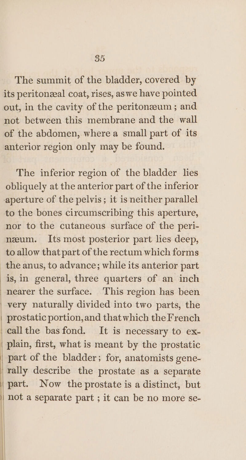 SD The summit of the bladder, covered by its peritonzeal coat, rises, aswe have pointed out, in the cavity of the peritonzeum ; and not between this membrane and the wall of the abdomen, where a small part of its anterior region only may be found. The inferior region of the bladder lies obliquely at the anterior part of the inferior to the bones circumscribing this aperture, nor to the cutaneous surface of the peri- neum. Its most posterior part lies deep, to allow that part of the rectum which forms : is,in general, three quarters of an inch nearer the surface. This region has been plain, first, what is meant by the prostatic part of the bladder; for, anatomists gene- rally describe the prostate as a separate