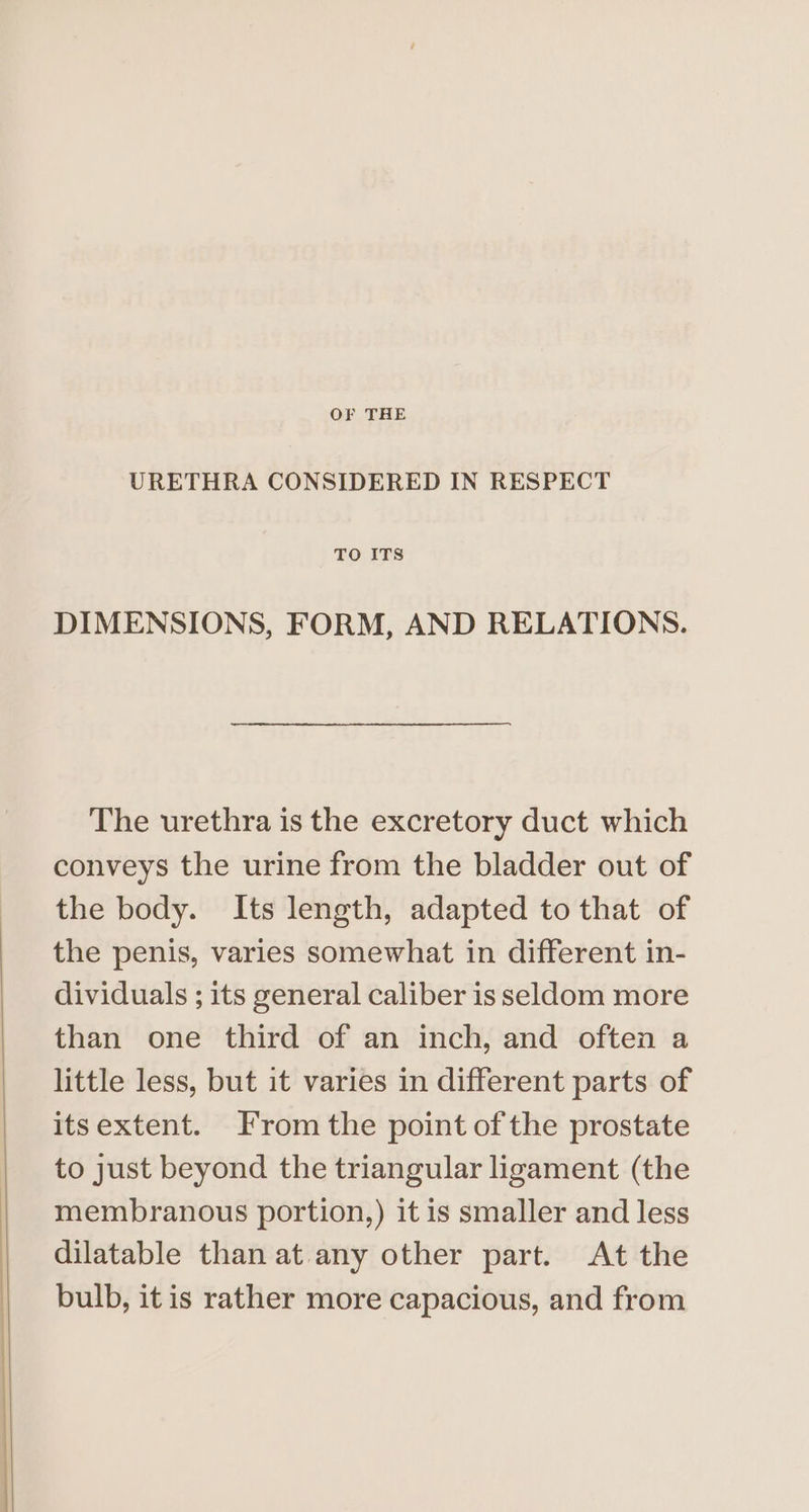 OF THE URETHRA CONSIDERED IN RESPECT TO ITS DIMENSIONS, FORM, AND RELATIONS. The urethra is the excretory duct which conveys the urine from the bladder out of the body. Its length, adapted to that of the penis, varies somewhat in different in- dividuals ; its general caliber is seldom more than one third of an inch, and often a little less, but it varies in different parts of itsextent. From the point of the prostate to just beyond the triangular ligament (the membranous portion,) it is smaller and less dilatable than at any other part. At the bulb, itis rather more capacious, and from