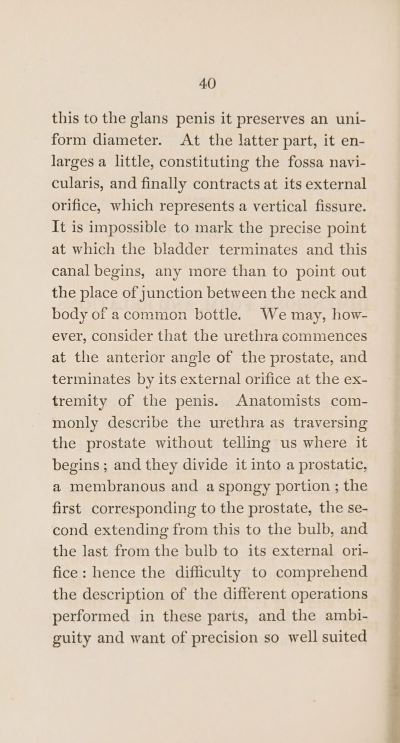 this to the glans penis it preserves an uni- form diameter. At the latter part, it en- larges a little, constituting the fossa navi- cularis, and finally contracts at its external orifice, which represents a vertical fissure. It is impossible to mark the precise point at which the bladder terminates and this canal begins, any more than to point out the place of junction between the neck and body of acommon bottle. We may, how- ever, consider that the urethra commences at the anterior angle of the prostate, and terminates by its external orifice at the ex- tremity of the penis. Anatomists com- monly describe the urethra as traversing the prostate without telling us where it begins ; and they divide it into a prostatic, a membranous and a spongy portion ; the first corresponding to the prostate, the se- cond extending from this to the bulb, and the last from the bulb to its external ori- fice: hence the difficulty to comprehend the description of the different operations performed in these parts, and the ambi- guity and want of precision so well suited ee a eS ee re
