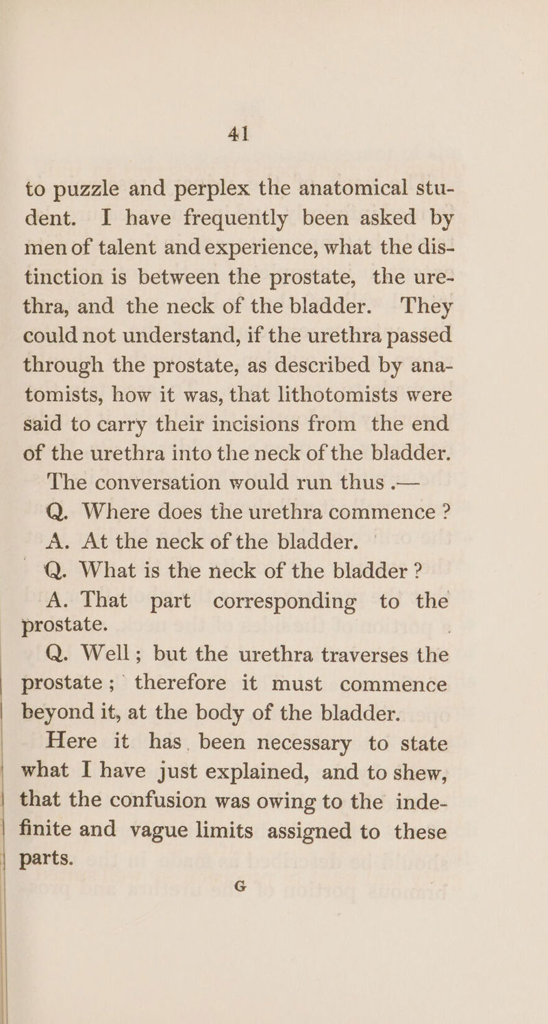 : to puzzle and perplex the anatomical stu- dent. I have frequently been asked by men of talent and experience, what the dis- tinction is between the prostate, the ure- thra, and the neck of the bladder. They could not understand, if the urethra passed through the prostate, as described by ana- tomists, how it was, that lithotomists were said to carry their incisions from the end of the urethra into the neck of the bladder. The conversation would run thus .— Q. Where does the urethra commence ? A. At the neck of the bladder. — ~ Q. What is the neck of the bladder ? A. That part corresponding to the prostate. | Q. Well; but the urethra traverses the prostate; therefore it must commence beyond it, at the body of the bladder. Here it has. been necessary to state what I have just explained, and to shew, G