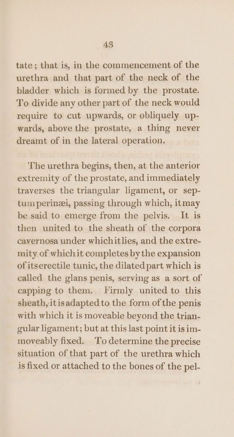 AB tate; that is, in the commencement of the urethra and that part of the neck of the bladder which is formed by the prostate. To divide any other part of the neck would require to cut upwards, or obliquely up- _ wards, above the prostate, a thing never dreamt of in the lateral operation. The urethra begins, then, at the anterior extremity of the prostate, and immediately traverses the triangular ligament, or sep- tum perinzei, passing through which, itmay be said to emerge from the pelvis. It is then united to the sheath of the corpora cavernosa under whichitlies, and the extre- mity of whichit completes by the expansion of itserectile tunic, the dilated part which is called the glans penis, serving as a sort of capping to them. firmly united to this sheath, it isadapted to the form of the penis with which it is moveable beyond the trian- gular ligament; but at this last point it is im- moveably fixed. ‘To determine the precise situation of that part of the urethra which | is fixed or attached to the bones of the pel-