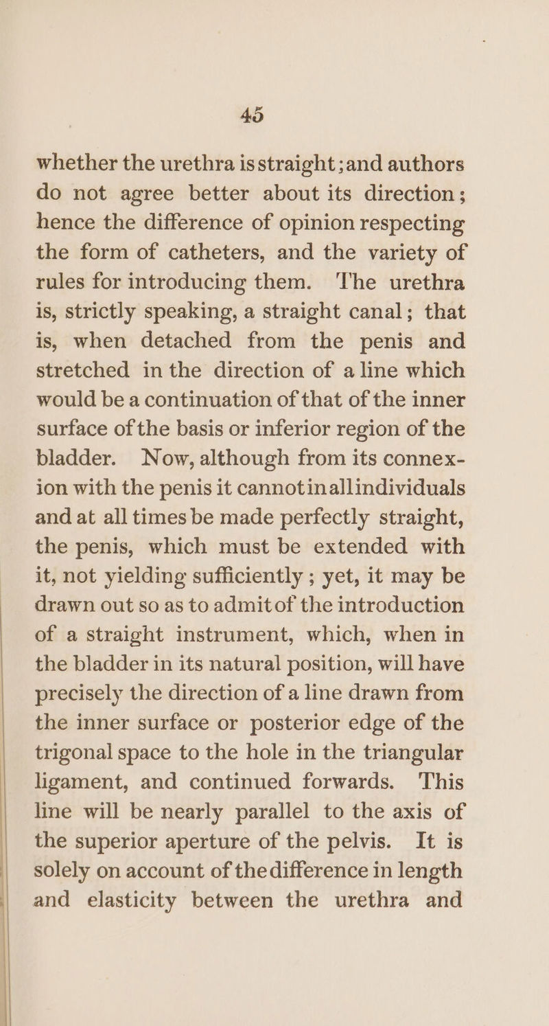 40 whether the urethra is straight ;and authors do not agree better about its direction; hence the difference of opinion respecting the form of catheters, and the variety of rules for introducing them. ‘lhe urethra is, strictly speaking, a straight canal; that is, when detached from the penis and stretched in the direction of a line which would be a continuation of that of the inner surface of the basis or inferior region of the bladder. Now, although from its connex- ion with the penis it cannot inallindividuals and at all times be made perfectly straight, the penis, which must be extended with it, not yielding sufficiently ; yet, it may be drawn out so as to admit of the introduction of a straight instrument, which, when in the bladder in its natural position, will have precisely the direction of a line drawn from the inner surface or posterior edge of the trigonal space to the hole in the triangular ligament, and continued forwards. This line will be nearly parallel to the axis of the superior aperture of the pelvis. It is solely on account of the difference in length and elasticity between the urethra and