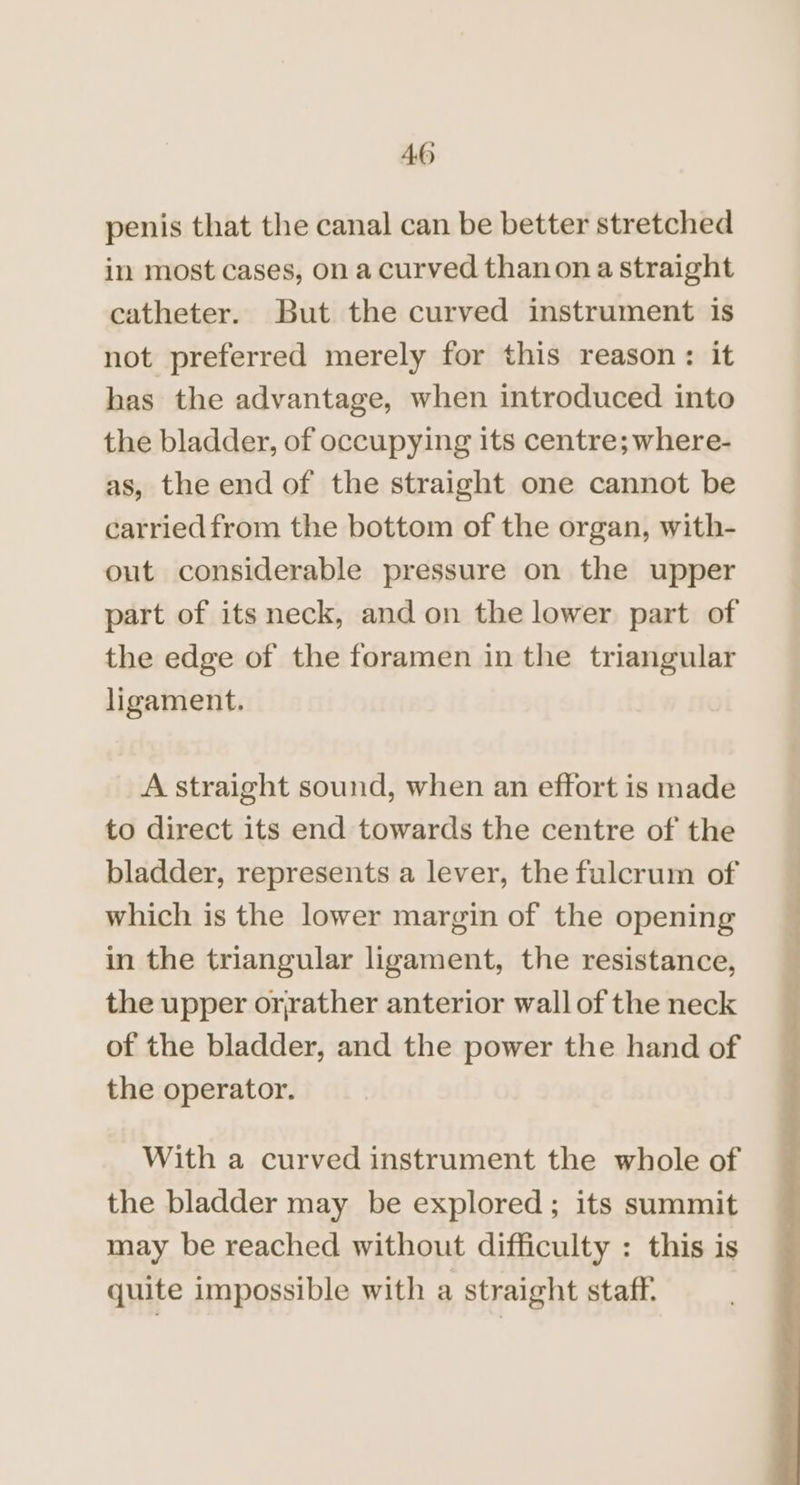 AO penis that the canal can be better stretched in most cases, on a curved thanon a straight catheter. But the curved instrument is not preferred merely for this reason: it has the advantage, when introduced into the bladder, of occupying its centre; where- as, the end of the straight one cannot be carried from the bottom of the organ, with- out considerable pressure on the upper part of its neck, and on the lower part of the edge of the foramen in the triangular ligament. _ A straight sound, when an effort is made to direct its end towards the centre of the bladder, represents a lever, the fulcrum of which is the lower margin of the opening in the triangular ligament, the resistance, the upper oryather anterior wall of the neck of the bladder, and the power the hand of the operator. With a curved instrument the whole of the bladder may be explored; its summit may be reached without difficulty : this is quite impossible with a straight staff.