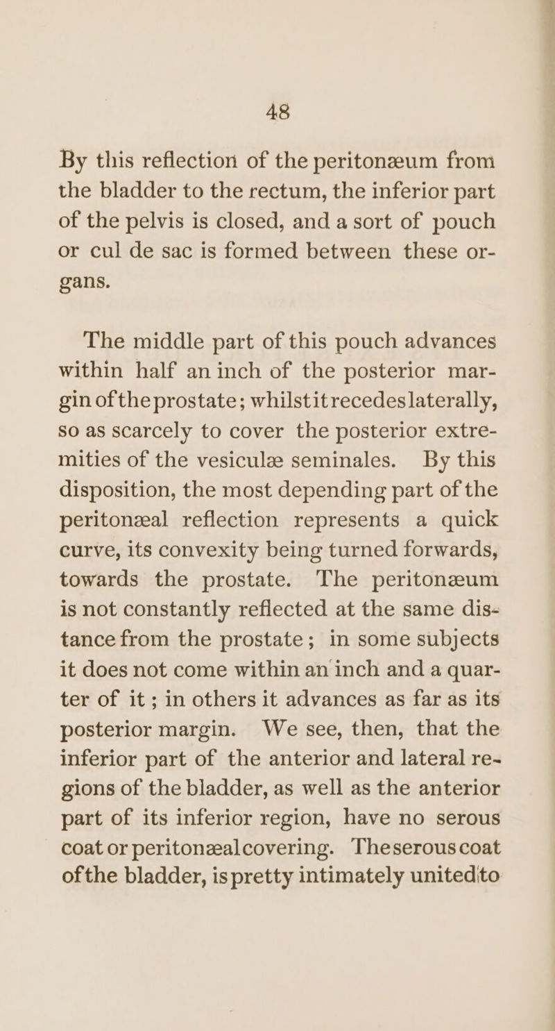 By this reflection of the peritoneum from the bladder to the rectum, the inferior part of the pelvis is closed, and a sort of pouch or cul de sac is formed between these or- gans. The middle part of this pouch advances within half an inch of the posterior mar- gin of the prostate; whilstitrecedes laterally, So as scarcely to cover the posterior extre- mities of the vesiculze seminales. By this disposition, the most depending part of the peritonzeal reflection represents a quick curve, its convexity being turned forwards, towards the prostate. The peritoneum is not constantly reflected at the same dis- tance from the prostate; in some subjects it does not come within an inch and a quar- ter of it ; in others it advances as far as its posterior margin. We see, then, that the inferior part of the anterior and lateral re- gions of the bladder, as well as the anterior part of its inferior region, have no serous coat or peritonzealcovering. Theserouscoat ofthe bladder, is pretty intimately unitedito