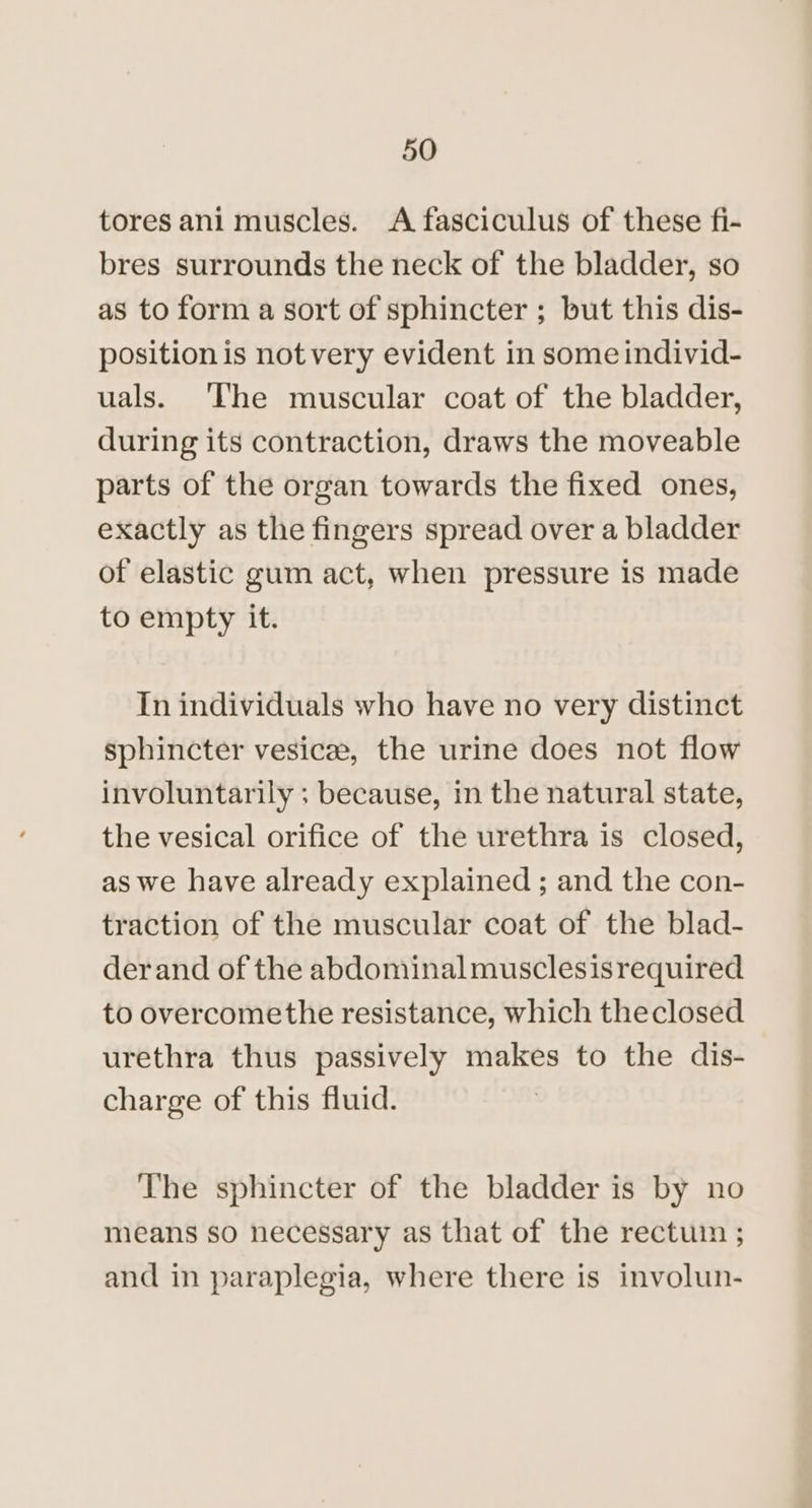 tores ani muscles. A fasciculus of these fi- bres surrounds the neck of the bladder, so as to form a sort of sphincter ; but this dis- position is not very evident in some individ- uals. ‘The muscular coat of the bladder, during its contraction, draws the moveable parts of the organ towards the fixed ones, exactly as the fingers spread over a bladder of elastic gum act, when pressure is made to empty it. In individuals who have no very distinct sphincter vesice, the urine does not flow involuntarily ; because, in the natural state, the vesical orifice of the urethra is closed, as we have already explained ; and the con- traction of the muscular coat of the blad- der and of the abdominalmusclesisrequired to overcomethe resistance, which theclosed urethra thus passively makes to the dis- charge of this fluid. | The sphincter of the bladder is by no means so necessary as that of the rectuin ; and in paraplegia, where there is involun-