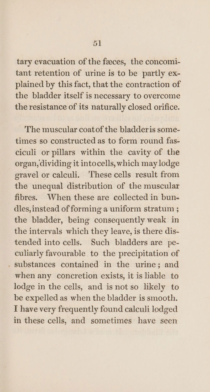 tary evacuation of the faeces, the concomi- tant retention of urine is to be partly ex- plained by this fact, that the contraction of the bladder itself is necessary to overcome the resistance of its naturally closed orifice. The muscular coatof the bladderis some- times so constructed as to form round fas- ciculi or pillars within the cavity of the organ, dividing it intocells, which may lodge gravel or calculi. ‘These cells result from the unequal distribution of the muscular fibres. When these are collected in bun- dles, instead of forming a uniform stratum ; the bladder, being consequently weak in the intervals which they leave, is there dis- tended into cells. Such bladders are pe- culiarly favourable to the precipitation of . substances contained in the urine; and when any concretion exists, it is liable to lodge in the cells, and is not so likely to be expelled as when the bladder is smooth. I have very frequently found calculi lodged in these cells, and sometimes have seen