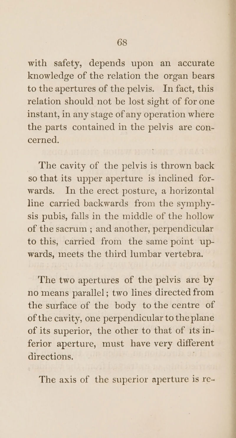 with safety, depends upon an accurate knowledge of the relation the organ bears to the apertures of the pelvis. In fact, this relation should not be lost sight of for one instant, in any stage of any operation where the parts contained in the pelvis are con- cerned. The cavity of the pelvis is thrown back so that its upper aperture is inclined for- wards. In the erect posture, a horizontal line carried backwards from the symphy- sis pubis, falls in the middle of the hollow of the sacrum ; and another, perpendicular to this, carried from the same point up- wards, meets the third lumbar vertebra. The two apertures of the pelvis are by no means parallel; two lines directed from the surface of the body tothe centre of of the cavity, one perpendicular to the plane of its superior, the other to that of its in- ferior aperture, must have very different directions. : The axis of the superior aperture is re-