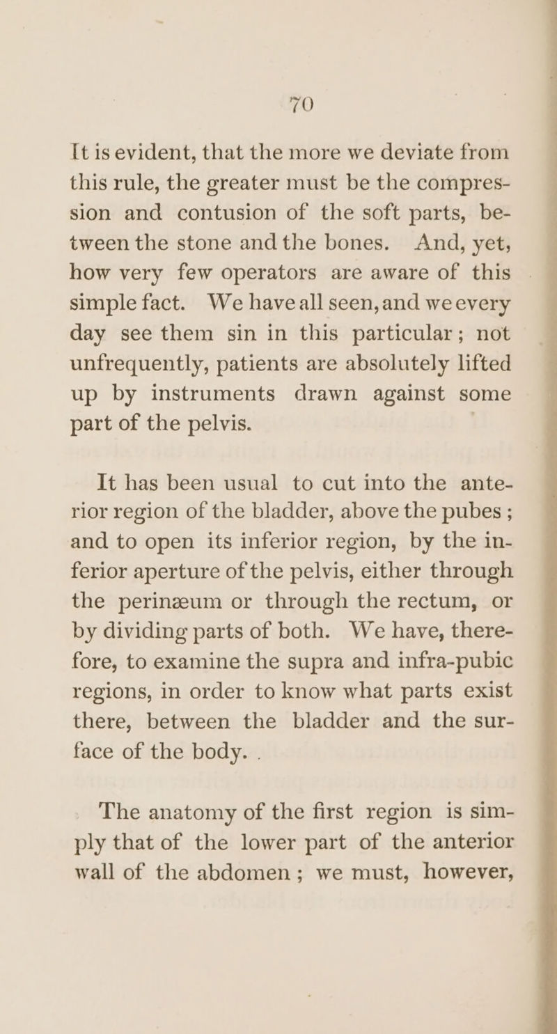 It is evident, that the more we deviate from this rule, the greater must be the compres- sion and contusion of the soft parts, be- tween the stone andthe bones. And, yet, how very few operators are aware of this simple fact. We haveall seen,and weevery day see them sin in this particular; not unfrequently, patients are absolutely lifted up by instruments drawn against some part of the pelvis. | It has been usual to cut into the ante- rior region of the bladder, above the pubes ; and to open its inferior region, by the in- ferior aperture of the pelvis, either through the perineum or through the rectum, or by dividing parts of both. We have, there- fore, to examine the supra and infra-pubic regions, in order to know what parts exist there, between the bladder and the sur- face of the body. . The anatomy of the first region is sim- ply that of the lower part of the anterior wall of the abdomen; we must, however,