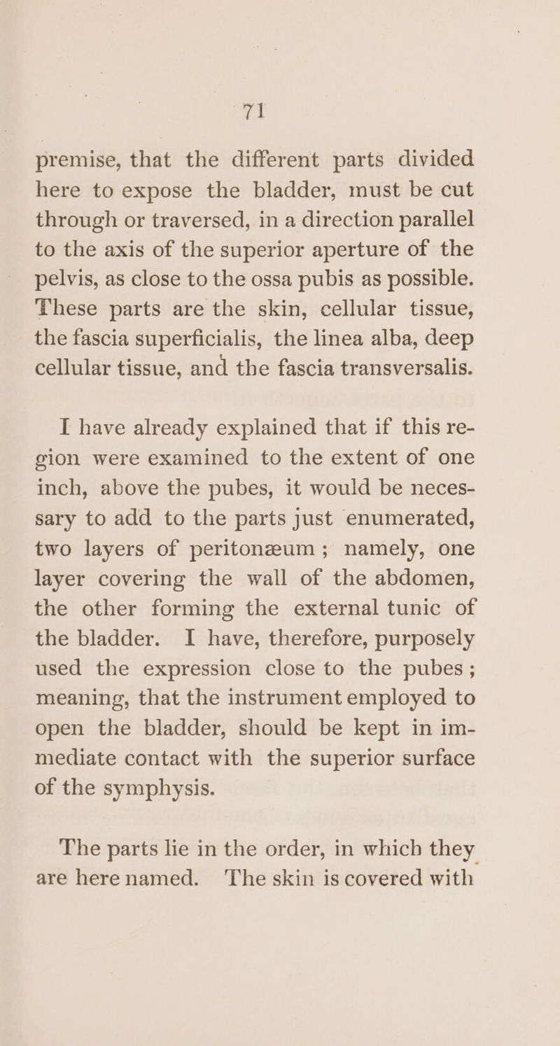 “es premise, that the different parts divided here to expose the bladder, must be cut through or traversed, in a direction parallel to the axis of the superior aperture of the pelvis, as close to the ossa pubis as possible. ‘These parts are the skin, cellular tissue, the fascia superficialis, the linea alba, deep cellular tissue, and the fascia transversalis. I have already explained that if this re- gion were examined to the extent of one inch, above the pubes, it would be neces- sary to add to the parts just enumerated, two layers of peritoneum; namely, one layer covering the wall of the abdomen, the other forming the external tunic of the bladder. I have, therefore, purposely used the expression close to the pubes ; meaning, that the instrument employed to open the bladder, should be kept in im- mediate contact with the superior surface of the symphysis. The parts lie in the order, in which they are herenamed. The skin is covered with