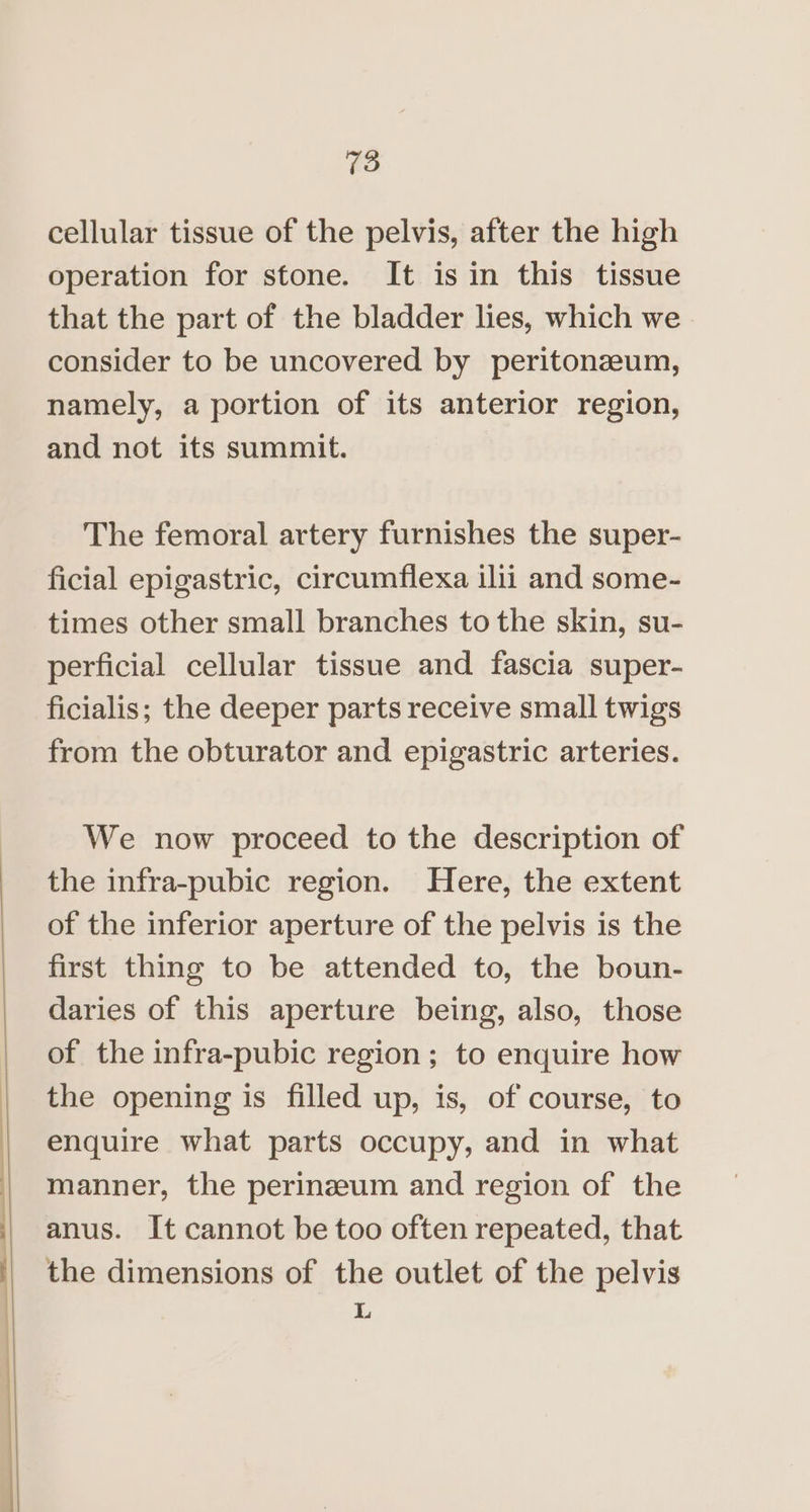 ————————— =< $$ cellular tissue of the pelvis, after the high operation for stone. It is in this tissue that the part of the bladder lies, which we consider to be uncovered by peritonazum, namely, a portion of its anterior region, and not its summit. The femoral artery furnishes the super- ficial epigastric, circumflexa ilii and some- times other small branches to the skin, su- perficial cellular tissue and fascia super- ficialis; the deeper parts receive small twigs from the obturator and epigastric arteries. We now proceed to the description of the infra-pubic region. Here, the extent of the inferior aperture of the pelvis is the first thing to be attended to, the boun- daries of this aperture being, also, those of the infra-pubic region ; to enquire how the opening is filled up, is, of course, to enquire what parts occupy, and in what manner, the perineum and region of the anus. It cannot be too often repeated, that the dimensions of the outlet of the pelvis L