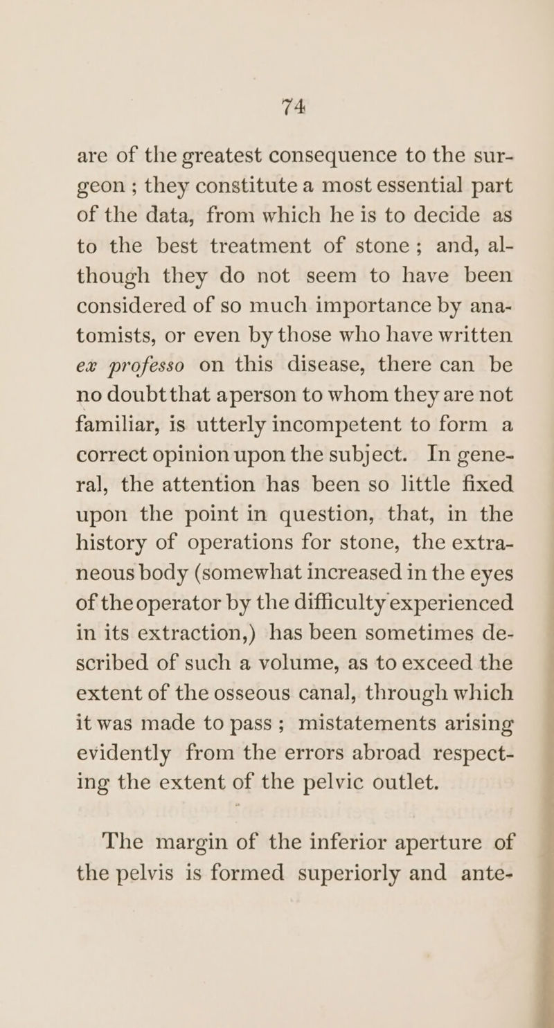 are of the greatest consequence to the sur- geon ; they constitute a most essential part of the data, from which he is to decide as to the best treatment of stone; and, al- though they do not seem to have been considered of so much importance by ana- tomists, or even by those who have written ex professo on this disease, there can be no doubtthat aperson to whom they are not familiar, is utterly incompetent to form a correct opinion upon the subject. In gene- ral, the attention has been so little fixed upon the point in question, that, in the history of operations for stone, the extra- neous body (somewhat increased in the eyes of the operator by the difficulty experienced in its extraction,) has been sometimes de- scribed of such a volume, as to exceed the extent of the osseous canal, through which it was made to pass; mistatements arising evidently from the errors abroad respect- ing the extent of the pelvic outlet. The margin of the inferior aperture of the pelvis is formed superiorly and ante-