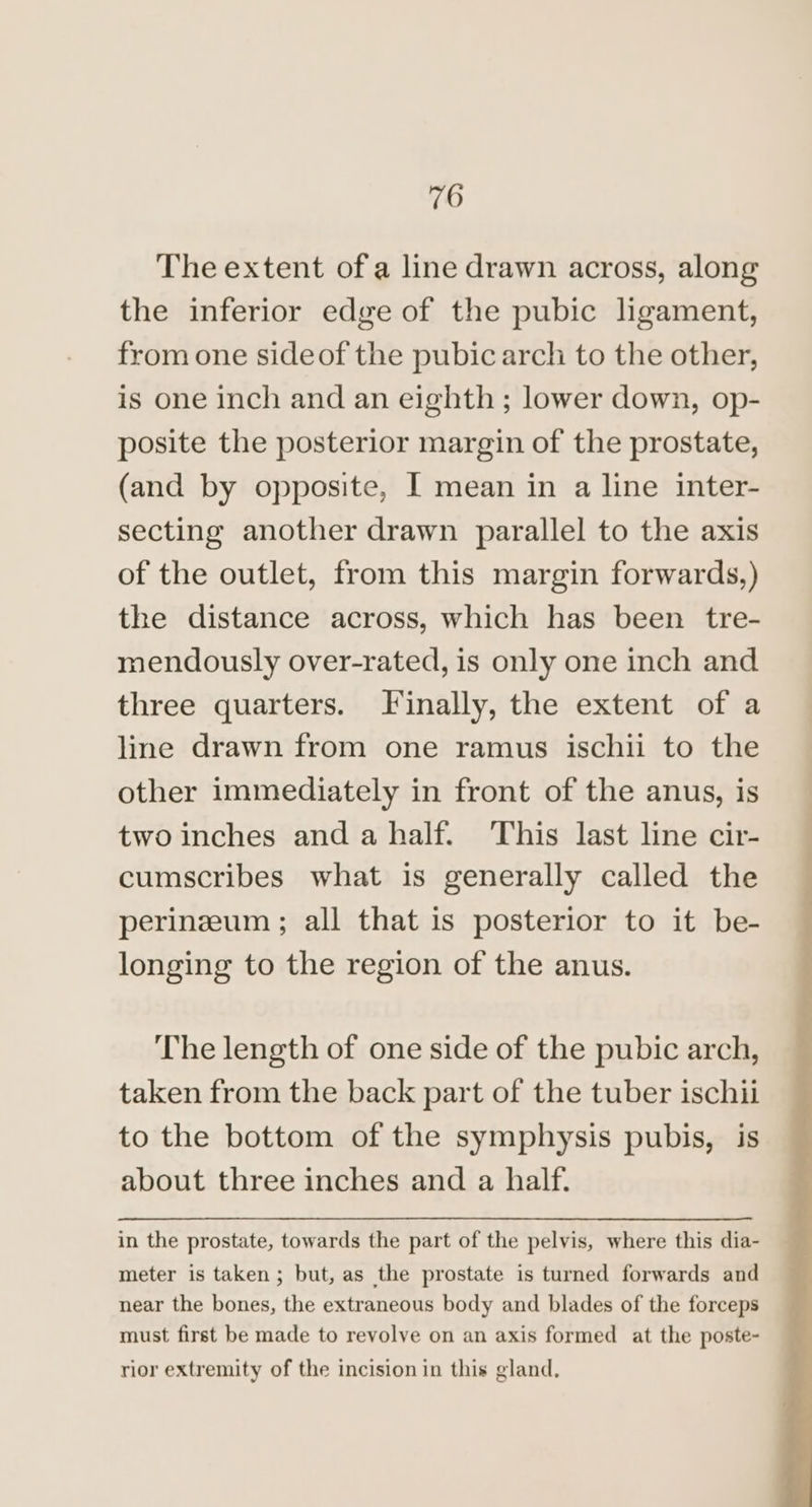 The extent of a line drawn across, along the inferior edge of the pubic ligament, from one sideof the pubic arch to the other, is one inch and an eighth; lower down, op- posite the posterior margin of the prostate, (and by opposite, I mean in a line inter- secting another drawn parallel to the axis of the outlet, from this margin forwards,) the distance across, which has been tre- mendously over-rated, is only one inch and three quarters. Finally, the extent of a line drawn from one ramus ischii to the other immediately in front of the anus, is two inches and a half. This last line cir- cumscribes what is generally called the perinzeum ; all that is posterior to it be- longing to the region of the anus. The length of one side of the pubic arch, taken from the back part of the tuber ischii to the bottom of the symphysis pubis, is about three inches and a half. in the prostate, towards the part of the pelvis, where this dia- meter is taken; but, as the prostate is turned forwards and near the bones, the extraneous body and blades of the forceps must first be made to revolve on an axis formed at the poste- rior extremity of the incision in this gland,