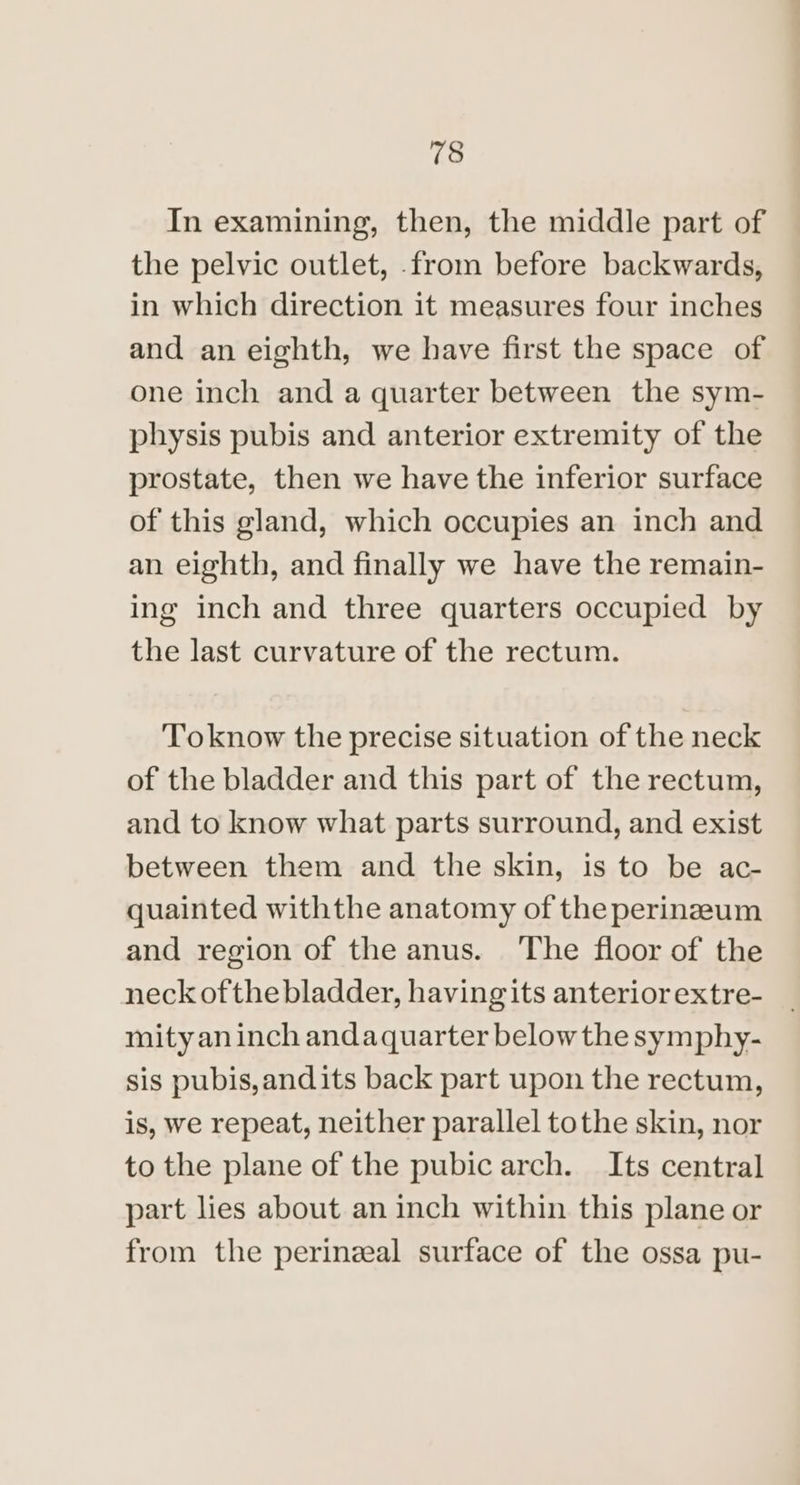 In examining, then, the middle part of the pelvic outlet, from before backwards, in which direction it measures four inches and an eighth, we have first the space of one inch and a quarter between the sym- physis pubis and anterior extremity of the prostate, then we have the inferior surface of this gland, which occupies an inch and an eighth, and finally we have the remain- ing inch and three quarters occupied by the last curvature of the rectum. Toknow the precise situation of the neck of the bladder and this part of the rectum, and to know what parts surround, and exist between them and the skin, is to be ac- quainted withthe anatomy of the perineum and region of the anus. ‘The floor of the neck ofthe bladder, having its anteriorextre- mityan inch andaquarter below the symphy- sis pubis,andits back part upon the rectum, is, we repeat, neither parallel tothe skin, nor to the plane of the pubic arch. Its central part lies about an inch within this plane or from the perineal surface of the ossa pu-
