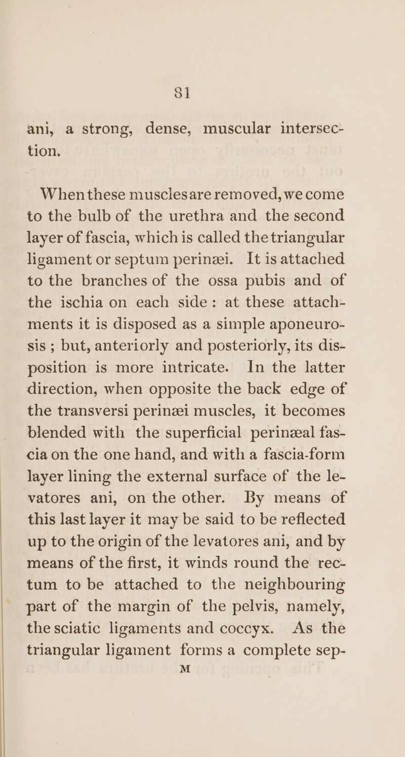 3] ani, a strong, dense, muscular intersec- tion. When these musclesare removed, we come to the bulb of the urethra and the second layer of fascia, which is called the triangular ligament or septum perinei. It is attached to the branches of the ossa pubis and of the ischia on each side: at these attach- ments it is disposed as a simple aponeuro- sis ; but, anteriorly and posteriorly, its dis- position is more intricate. In the latter direction, when opposite the back edge of the transversi perinzei muscles, it becomes blended with the superficial perinzeal fas- cia on the one hand, and with a fascia-form layer lining the external surface of the le- vatores ani, on the other. By means of this last layer it may be said to be reflected up to the origin of the levatores ani, and by means of the first, it winds round the rec- tum to be attached to the neighbouring part of the margin of the pelvis, namely, the sciatic ligaments and coccyx. As the triangular ligament forms a complete sep- |