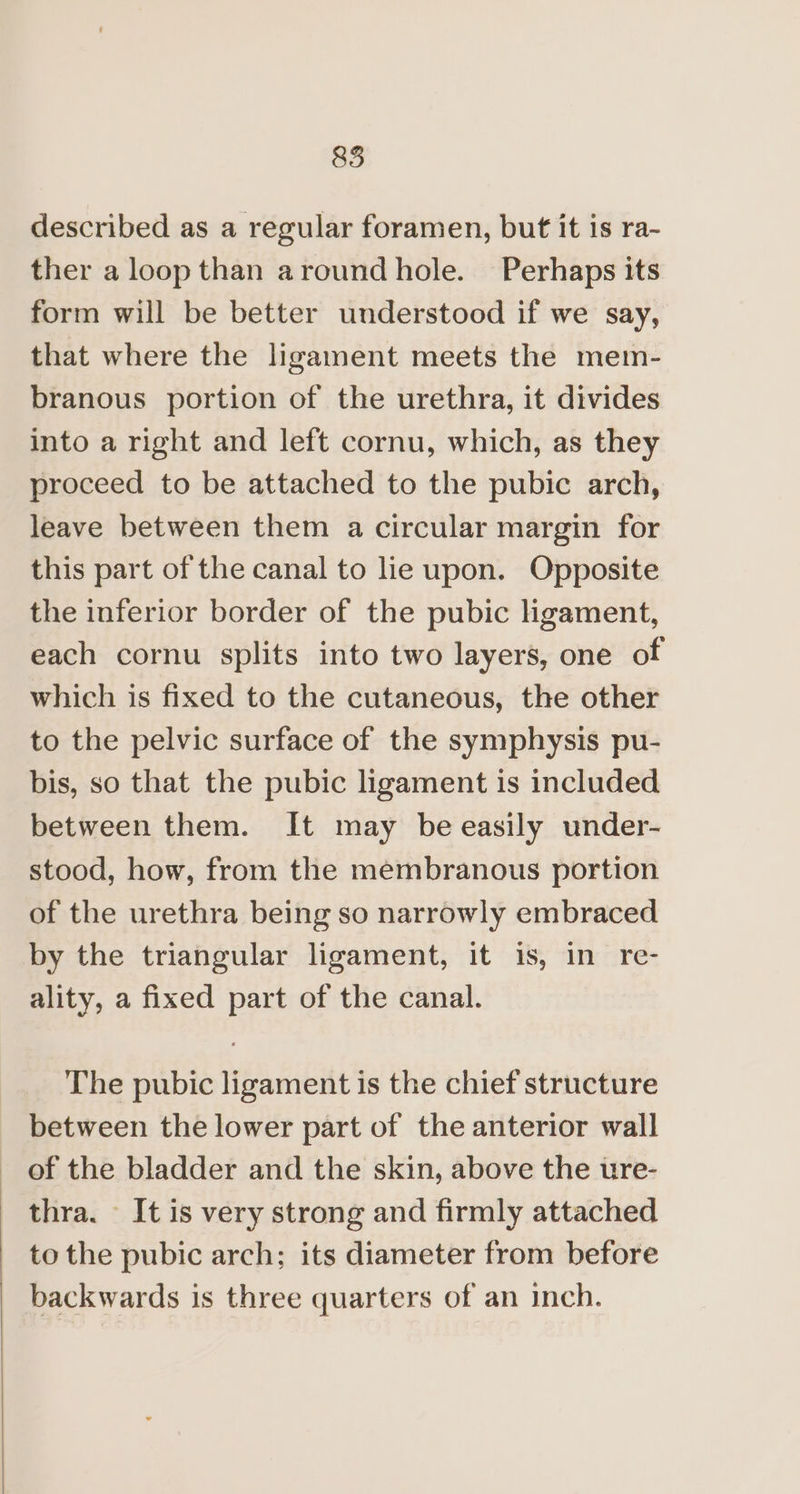 described as a regular foramen, but it is ra- ther a loop than around hole. Perhaps its form will be better understood if we say, that where the ligament meets the mem- branous portion of the urethra, it divides into a right and left cornu, which, as they proceed to be attached to the pubic arch, leave between them a circular margin for this part of the canal to lie upon. Opposite the inferior border of the pubic ligament, each cornu splits into two layers, one of which is fixed to the cutaneous, the other to the pelvic surface of the symphysis pu- bis, so that the pubic ligament is included between them. It may be easily under- stood, how, from the membranous portion of the urethra being so narrowly embraced by the triangular ligament, it is, in re- ality, a fixed part of the canal. The pubic ligament is the chief structure between the lower part of the anterior wall of the bladder and the skin, above the ure- thra. - It is very strong and firmly attached to the pubic arch; its diameter from before backwards is three quarters of an inch.