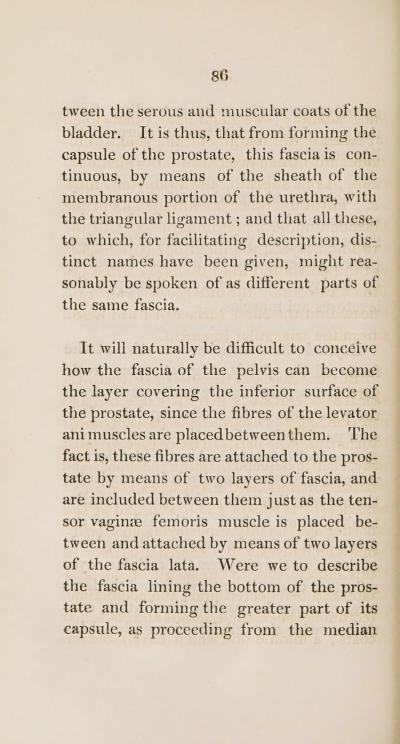 tween the serous and muscular coats of the bladder. It is thus, that from forming the capsule of the prostate, this fasciais con- tinuous, by means of the sheath of the membranous portion of the urethra, with the triangular ligament ; and that all these, to which, for facilitating description, dis- tinct names have been given, might rea- sonably be spoken of as different parts of the same fascia. It will naturally be difficult to conceive how the fascia of the pelvis can become the layer covering the inferior surface of the prostate, since the fibres of the levator animuscles are placedbetweenthem. ‘The fact is, these fibres are attached to the pros- tate by means of two layers of fascia, and are included between them just as the ten- sor vaginze femoris muscle is placed be- tween and attached by means of two layers of the fascia lata. Were we to describe the fascia lining the bottom of the pros- tate and forming the greater part of its capsule, as proceeding from the median
