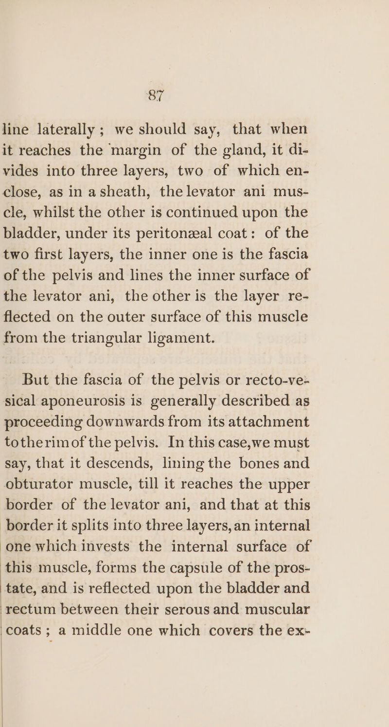 line laterally ; we should say, that when it reaches the margin of the gland, it di- vides into three layers, two of which en- close, as in asheath, the levator ani mus- cle, whilst the other is continued upon the bladder, under its peritonzeal coat: of the two first layers, the inner one is the fascia of the pelvis and lines the inner surface of the levator ani, the other is the layer re- flected on the outer surface of this muscle from the triangular ligament. But the fascia of the pelvis or recto-ve- sical aponeurosis is generally described as proceeding downwards from its attachment totherimof the pelvis. In this case,we must say, that it descends, lining the bones and obturator muscle, till it reaches the upper border of the levator ani, and that at this border it splits into three layers, an internal one which invests the internal surface of this muscle, forms the capsule of the pros- tate, and is reflected upon the bladder and rectum between their serous and muscular coats ; a middle one which covers the ex-