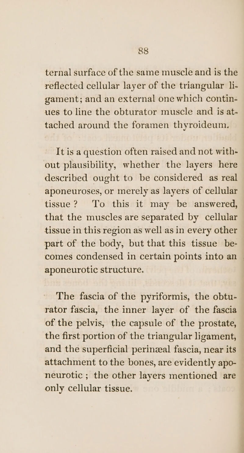 ternal surface of the same muscle and is the reflected cellular layer of the triangular l- gament; and an external one which contin- ues to line the obturator muscle and is at- tached around the foramen thyroideum. It is a question often raised and not with- out plausibility, whether the layers here described ought to be considered as real aponeuroses, or merely as layers of cellular tissue? To this it may be answered, that the muscles are separated by cellular tissue in this region as well as in every other part of the body, but that this tissue be- comes condensed in certain points into an — aponeurotic structure. The fascia of the pyriformis, the obtu- rator fascia, the inner layer of the fascia of the pelvis, the capsule of the prostate, the first portion of the triangular ligament, and the superficial perinzeal fascia, near its attachment to the bones, are evidently apo- neurotic ; the other layers mentioned are only cellular tissue.