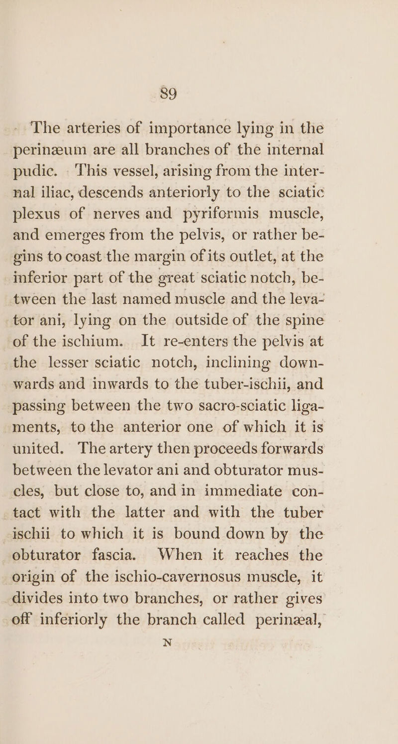- The arteries of importance lying in the perineum are all branches of the internal pudic. This vessel, arising from the inter- nal iliac, descends anteriorly to the sciatic plexus of nerves and pyriformis muscle, and emerges from the pelvis, or rather be- gins to coast the margin of its outlet, at the inferior part of the great sciatic notch, be- tween the last named muscle and the leva- tor ani, lying on the outside of the spine of the ischium. It re-enters the pelvis at the lesser sciatic notch, inclining down- wards and inwards to the tuber-ischii, and passing between the two sacro-sciatic liga- ments, tothe anterior one of which it is united. The artery then proceeds forwards between the levator ani and obturator mus- cles, but close to, and in immediate con- tact with the latter and with the tuber ischii to which it is bound down by the obturator fascia. When it reaches the origin of the ischio-cavernosus muscle, it divides into two branches, or rather gives off inferiorly the branch called perineal, N