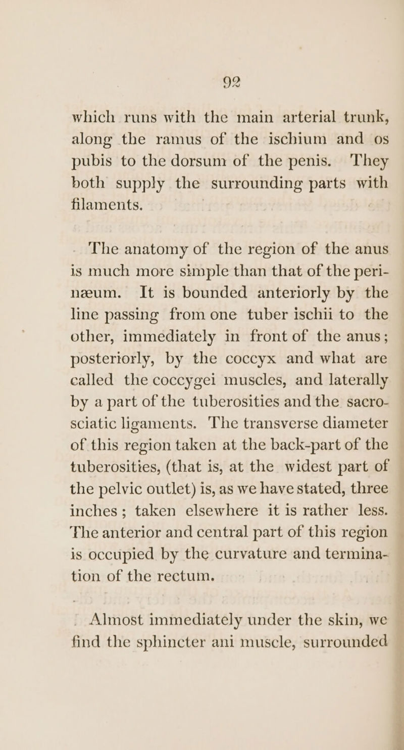 which runs with the main arterial trunk, along the ramus of the ischium and os pubis to the dorsum of the penis. They both supply the surrounding parts with filaments. The anatomy of the region of the anus is much more simple than that of the peri- neum. It is bounded anteriorly by the line passing from one tuber ischii to the other, immediately in front of the anus; posteriorly, by the coccyx and what are called the coccygei muscles, and laterally by a part of the tuberosities and the sacro- sciatic ligaments. The transverse diameter of this region taken at the back-part of the tuberosities, (that is, at the widest part of the pelvic outlet) is, as we have stated, three inches; taken elsewhere it is rather less. The anterior and central part of this region is occupied by the curvature and termina- tion of the rectum. Almost immediately under the skin, we find the sphincter ani muscle, surrounded