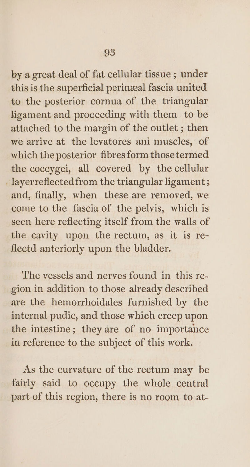 by a great deal of fat cellular tissue ; under this is the superficial perinzeal fascia united to the posterior cornua of the triangular ligament and proceeding with them to be attached to the margin of the outlet ; then we arrive at the levatores ani muscles, of which the posterior fibres form thosetermed the coccygei, all covered by the cellular _ layerreflectedfrom the triangular ligament ; and, finally, when these are removed, we come to the fascia of the pelvis, which is seen here reflecting itself from the walls of the cavity upon the rectum, as it is re- flectd anteriorly upon the bladder. The vessels and nerves found in this re- gion in addition to those already described are the hemorrhoidales furnished by the internal pudic, and those which creep upon the intestine; they are of no importance in reference to the subject of this work. As the curvature of the rectum may be fairly said to occupy the whole central part of this region, there is no room to at-